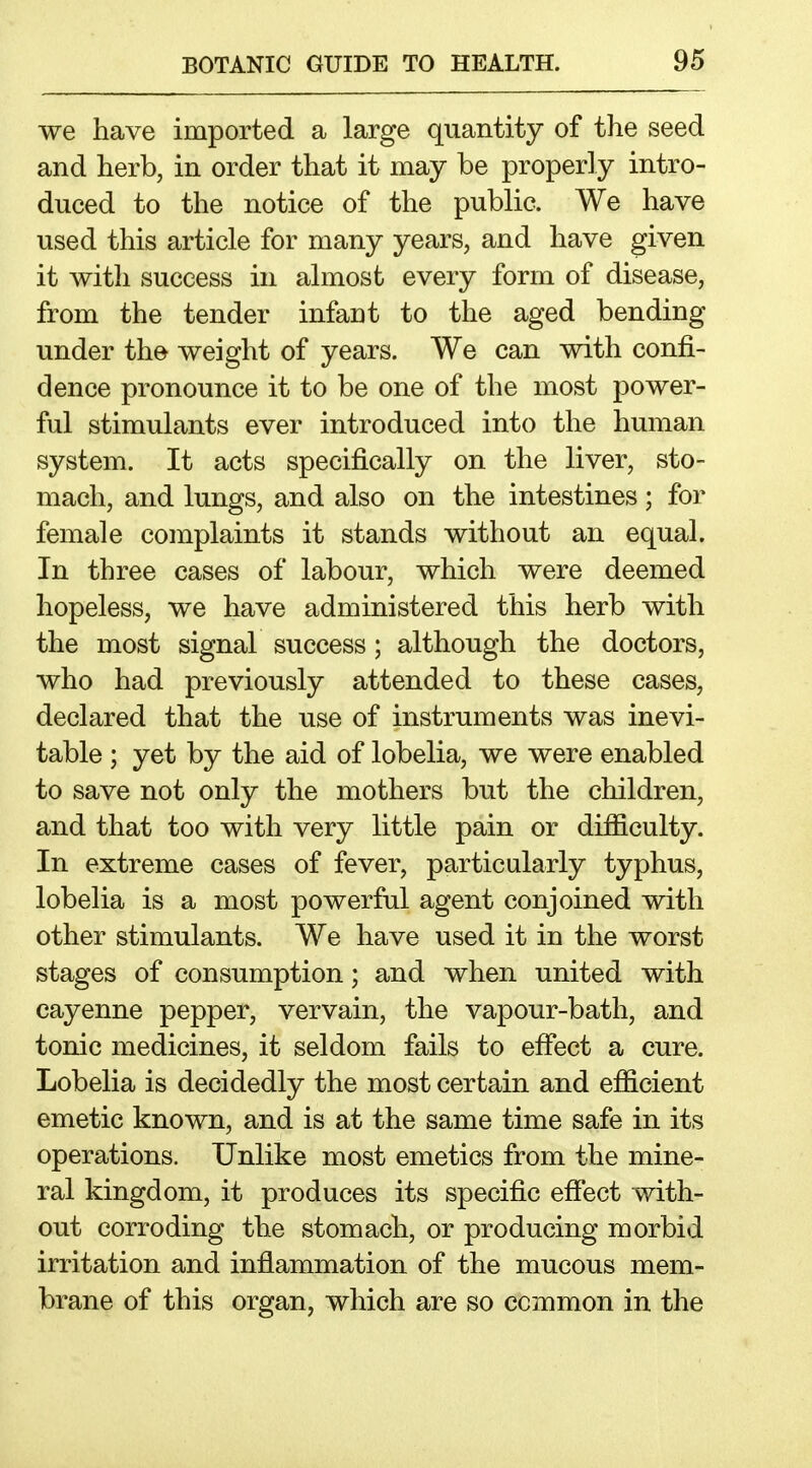 we have imported a large quantity of the seed and herb, in order that it may be properly intro- duced to the notice of the public. We have used this article for many years, and have given it with success in almost every form of disease, from the tender infant to the aged bending under the weight of years. We can with confi- dence pronounce it to be one of the most power- ful stimulants ever introduced into the human system. It acts specifically on the liver, sto- mach, and lungs, and also on the intestines ; for female complaints it stands without an equal. In three cases of labour, which were deemed hopeless, we have administered this herb with the most signal success; although the doctors, who had previously attended to these cases, declared that the use of instruments was inevi- table ; yet by the aid of lobelia, we were enabled to save not only the mothers but the children, and that too with very little pain or difficulty. In extreme cases of fever, particularly typhus, lobelia is a most powerful agent conjoined with other stimulants. We have used it in the worst stages of consumption; and when united with cayenne pepper, vervain, the vapour-bath, and tonic medicines, it seldom fails to efiect a cure. Lobelia is decidedly the most certain and efficient emetic known, and is at the same time safe in its operations. Unlike most emetics from the mine- ral kingdom, it produces its specific effect with- out corroding the stomach, or producing morbid irritation and inflammation of the mucous mem- brane of this organ, which are so common in the