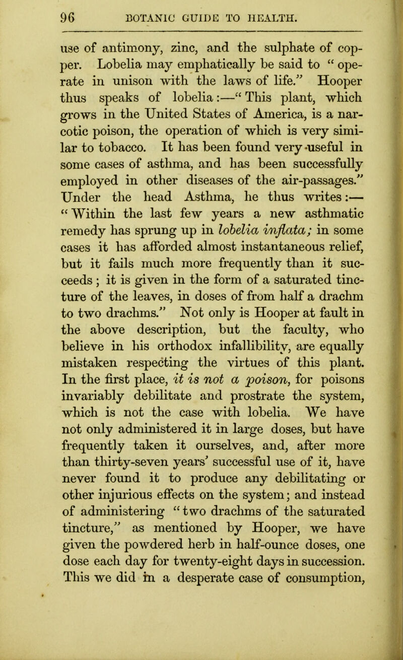 use of antimony, zinc, and the sulphate of cop- per. Lobelia may emphatically be said to  ope- rate in unison with the laws of life.'' Hooper thus speaks of lobelia:— This plant, which grows in the United States of America, is a nar- cotic poison, the operation of which is very simi- lar to tobacco. It has been found very -useful in some cases of asthma, and has been successfully employed in other diseases of the air-passages. Under the head Asthma, he thus writes:— ^' Within the last few years a new asthmatic remedy has sprung up in lobelia inflata; in some cases it has afforded almost instantaneous relief, but it fails much more frequently than it suc- ceeds ; it is given in the form of a saturated tinc- ture of the leaves, in doses of from half a drachm to two drachms. Not only is Hooper at fault in the above description, but the faculty, who believe in his orthodox infallibility, are equally mistaken respecting the virtues of this plant. In the first place, it is not a poison, for poisons invariably debilitate and prostrate the system, which is not the case with lobelia. We have not only administered it in large doses, but have frequently taken it ourselves, and, after more than thirty-seven years' successful use of it, have never found it to produce any debilitating or other injurious effects on the system; and instead of administering two drachms of the saturated tincture, as mentioned by Hooper, we have given the powdered herb in half-ounce doses, one dose each day for twenty-eight days in succession. This we did in a desperate case of consumption,