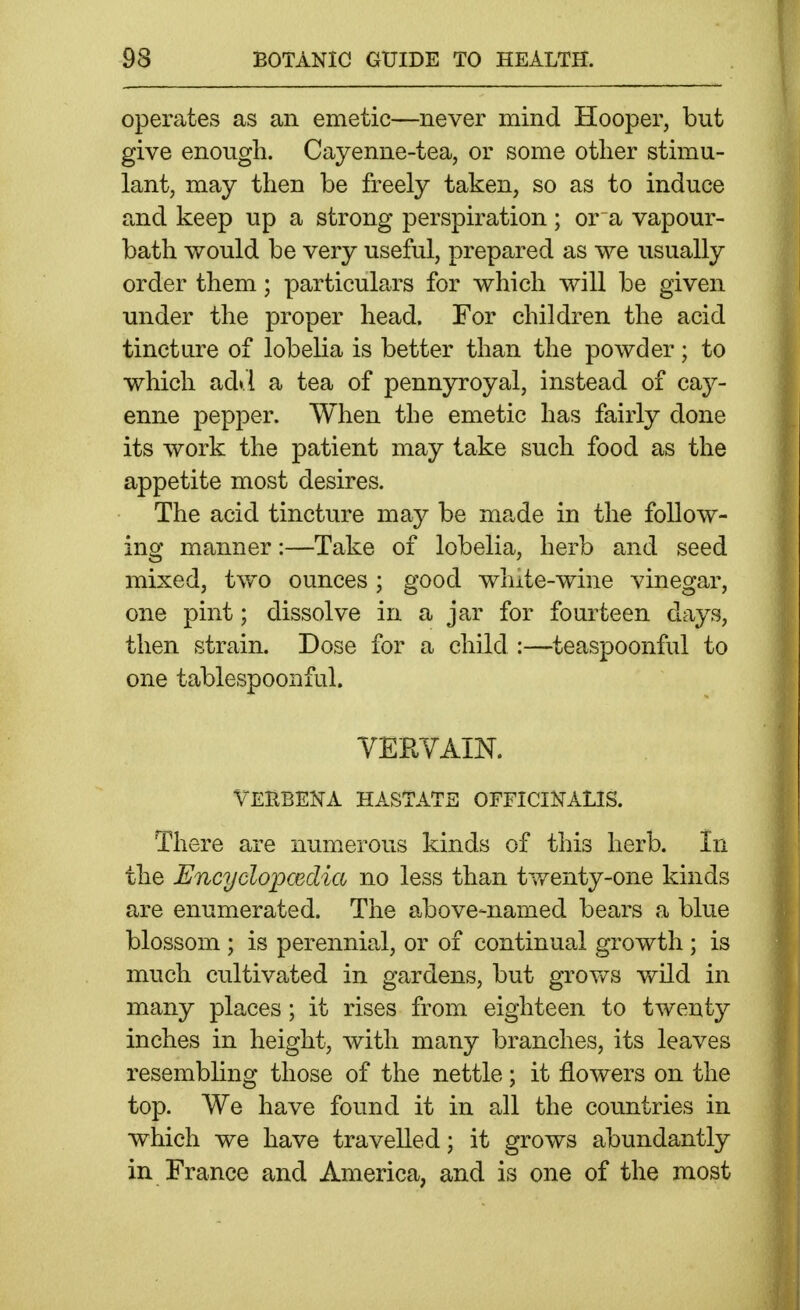 operates as an emetic—never mind Hooper, but give enough. Cayenne-tea, or some otlier stimu- lant, may then be freely taken, so as to induce and keep up a strong perspiration ; or a vapour- bath would be very useful, prepared as we usually order them; particulars for which will be given under the proper head. For children the acid tincture of lobelia is better than the powder; to which adi.l a tea of pennyroyal, instead of ca}^- enne pepper. When the emetic has fairly done its work the patient may take such food as the appetite most desires. The acid tincture may be made in the follow- ing manner:—Take of lobelia, herb and seed mixed, two ounces ; good wlnte-wine vinegar, one pint; dissolve in a jar for fourteen days, then strain. Dose for a child :—teaspoonful to one tablespoonful. YEKYAIN. TERBENA HASTATE OFFICINALIS. There are numerous kinds of this herb. In the Encyclopcedia no less than tv/enty-one kinds are enumerated. The above-named bears a blue blossom ; is perennial, or of continual growth ; is much cultivated in gardens, but grov/s vfild in many places; it rises from eighteen to twenty inches in height, with many branches, its leaves resembling those of the nettle; it flowers on the top. We have found it in all the countries in which we have travelled; it grows abundantly in France and America, and is one of the most