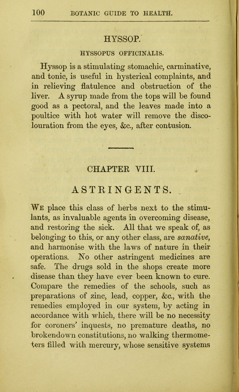 HYSSOP. HYSSOPUS OFFICINALIS. Hyssop is a stimulating stomachic, carminative, and tonic, is useful in hysterical complaints, and in relieving flatulence and obstruction of the liver. A syrup made from the tops will be found good as a pectoral, and the leaves made into a poultice with hot water will remove the disco- louration from the eyes, &c., after contusion. CHAPTER VIII. ASTEINGENTS. We place this class of herbs next to the stimu- lants, as invaluable agents in overcoming disease, and restoring the sick. All that we speak of, as belonging to this, or any other class, are sanative, and harmonise with the laws of nature in their operations. Xo other astringent medicines are safe. The drugs sold in the shops create more disease than they have ever been known to cure. Compare the remedies of the schools, such as preparations of zinc, lead, copper, &c., with the remedies employed in our system, by acting in accordance with which, there will be no necessity for coroners' inquests, no premature deaths, no brokendown constitutions, no walking thermome- ters filled with mercury, whose sensitive systems