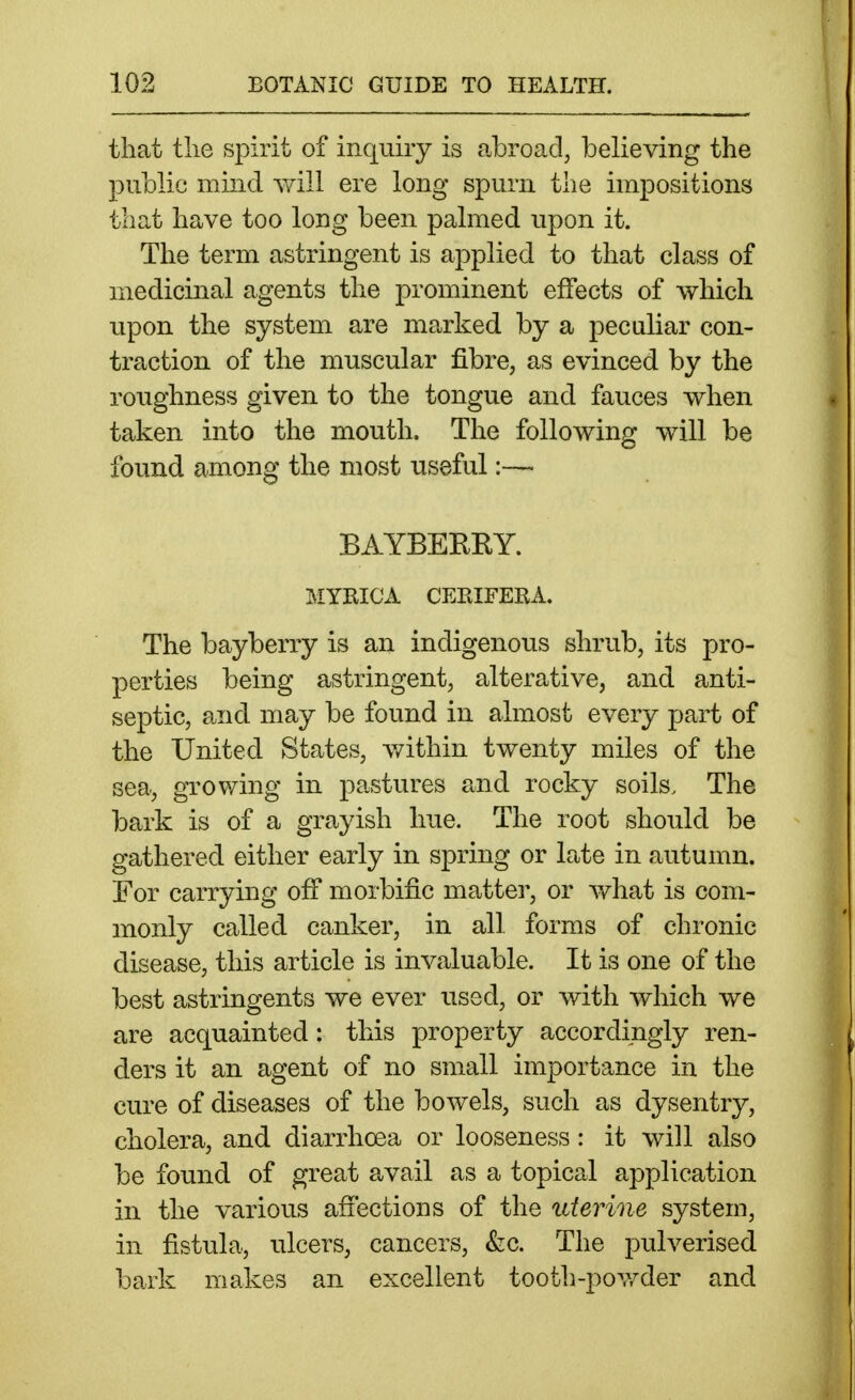 that tlie spirit of inquiry is abroad, believing the public mind y/ill ere long spurn the impositions that have too long been palmed upon it. The term astringent is applied to that class of medicinal agents the prominent effects of which upon the system are marked by a peculiar con- traction of the muscular fibre, as evinced by the roughness given to the tongue and fauces when taken into the mouth. The following will be found among the most useful:— BAYBEEEY. MYRICA CEEIFERA. The bayberry is an indigenous shrub, its pro- perties being astringent, alterative, and anti- septic, and may be found in almost every part of the United States, v/ithin twenty miles of the sea, growing in pastures and rocky soils. The bark is of a grayish hue. The root should be gathered either early in spring or late in autumn. For carrying off morbific matter, or what is com- monly called canker, in all forms of chronic disease, this article is invaluable. It is one of the best astringents we ever used, or with which we are acquainted: this property accordingly ren- ders it an agent of no small importance in the cure of diseases of the bowels, such as dysentry, cholera, and diarrhoea or looseness: it will also be found of great avail as a topical application in the various affections of the uterine system, in fistula, ulcers, cancers, &;c. The pulverised bark makes an excellent tooth-powder and
