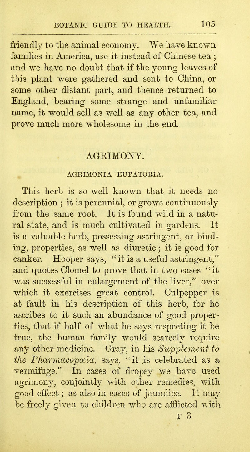 friendly to the animal economy. We have known families in America, use it instead of Chinese tea ; and we have no doubt that if the young leaves of this plant were gathered and sent to China, or some other distant part, and thence returned to England, bearing some strange and unfamiliar name, it would sell as well as any other tea, and prove much more wholesome in the end. AGRIMONY. AGRIMONIA EUPATORIA. This herb is so well known that it needs no description ; it is perennial, or grows continuously from the same root. It is found wild in a natu- ral state, and is much cultivated in gardens. It is a valuable herb, possessing astringent, or bind- ing, properties, as well as diuretic; it is good for canker. Hooper says,  it is a useful astringent,'' and quotes Clomel to prove that in two cases it was successful in enlargement of the liver,'' over which it exercises great control, Culpepper is at fault in his description of this herb, for he ascribes to it such an abundance of good proper- ties, that if half of what he says respecting it be true, the human family would scarcely require any other medicine. Gray, in his Siq^plement to the Pharmacopoeia, says, ''it is celebrated as a vermifuge. In cases of dropsy we have used agrimony, conjointly with other remedies, with good effect; as also in cases of jaundice. It may be freely given to children v/ho are afflicted with F 3