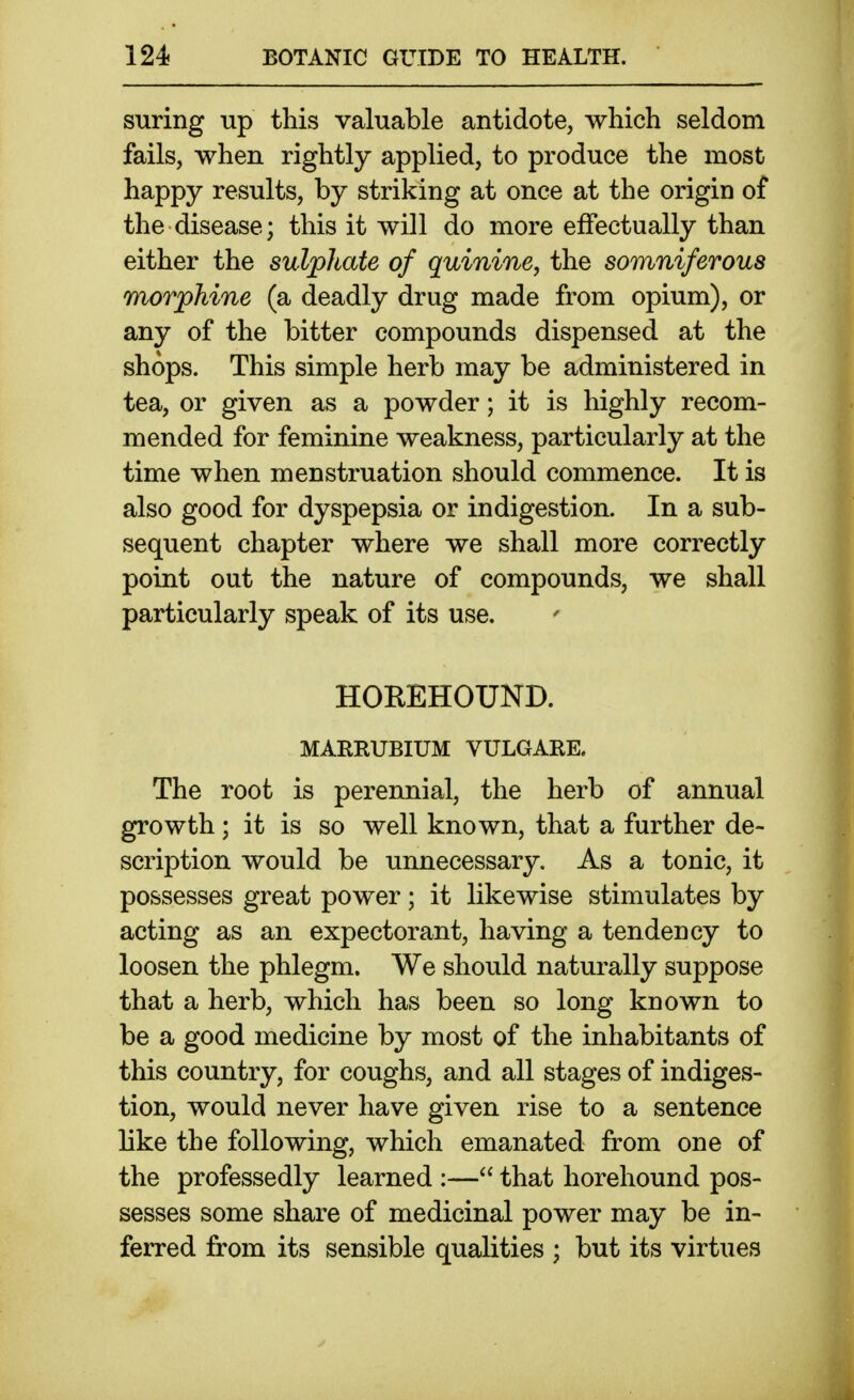 suring up this valuable antidote, which seldom fails, when rightly applied, to produce the most happy results, by striking at once at the origin of the disease; this it will do more effectually than either the sulphate of quinine, the somniferous morphine (a deadly drug made from opium), or any of the bitter compounds dispensed at the shops. This simple herb may be administered in tea, or given as a powder; it is highly recom- mended for feminine weakness, particularly at the time when menstruation should commence. It is also good for dyspepsia or indigestion. In a sub- sequent chapter where we shall more correctly point out the nature of compounds, we shall particularly speak of its use. HOREHOUND. MAERUBIUM VULGARE. The root is perennial, the herb of annual growth; it is so well known, that a further de- scription would be unnecessary. As a tonic, it possesses great power; it likewise stimulates by acting as an expectorant, having a tendency to loosen the phlegm. We should naturally suppose that a herb, which has been so long known to be a good medicine by most of the inhabitants of this country, for coughs, and all stages of indiges- tion, would never have given rise to a sentence like the following, which emanated from one of the professedly learned :— that horehound pos- sesses some share of medicinal power may be in- ferred from its sensible qualities ; but its virtues