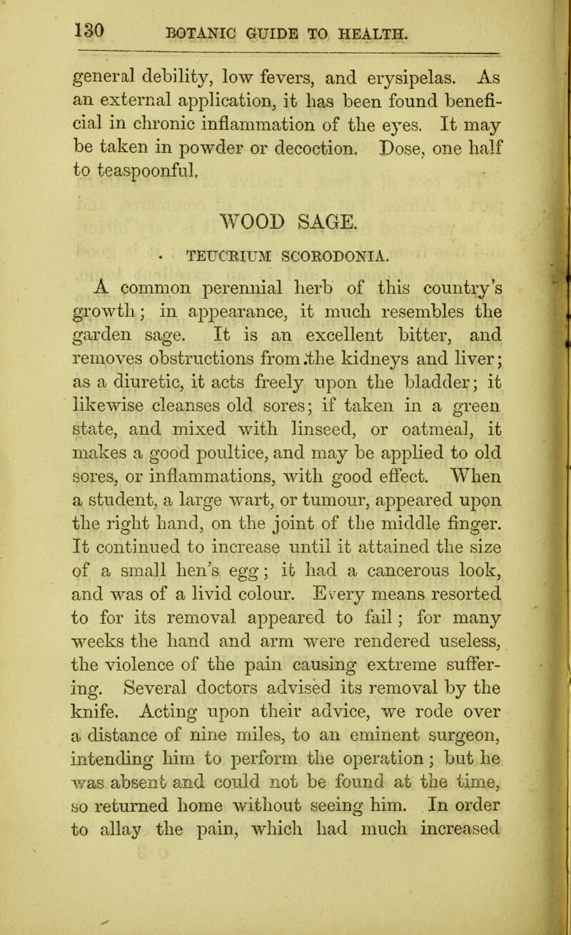 general debility, low fevers, and erysipelas. As an external application, it has been found benefi- cial in chronic inflammation of the e5'^es. It may be taken in powder or decoction. Dose, one half to teaspoonfal, WOOD SAGE. . TEUCEIUM SCOEODONIA. A common perennial herb of this country's growth; in appearance, it much resembles the garden sage. It is an excellent bitter, and removes obstructions from .the kidneys and liver; as a diuretic, it acts freely upon the bladder; it likewise cleanses old, sores; if taken in a green state, and mixed with linseed, or oatmeal, it makes a good poultice, and may be applied to old sores, or inflammations, with good eftect. When a student, a large wart, or tumour, appeared upon the right hand, on the joint of the middle finger. It continued to increase until it attained the size of a small hen's egg; it had a cancerous look, and was of a livid colour. Every means resorted to for its removal appeared to fail; for many weeks the hand and arm were rendered useless, the violence of the pain causing extreme sufier- ing. Several doctors advised its removal by the knife. Acting upon their advice, we rode over a distance of nine miles, to an eminent surgeon, intending him to perform the operation; but he was absent and could not be found at the time, so returned home v/ithout seeing him. In order to allay the pain, which had much increased