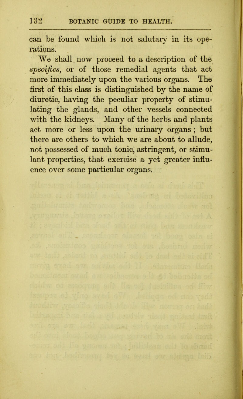 can be found which is not salutary in its ope- rations. We shall now proceed to a description of the specifics, or of those remedial agents that act more immediately upon the various organs. The first of this class is distinguished by the name of diuretic, having the peculiar property of stimu- lating the glands, and other vessels connected with the kidneys. Many of the herbs and plants act more or less upon the urinary organs ; but there are others to which we are about to allude, not possessed of much tonic, astringent, or stimu- lant properties, that exercise a yet greater influ- ence over some particular organs.