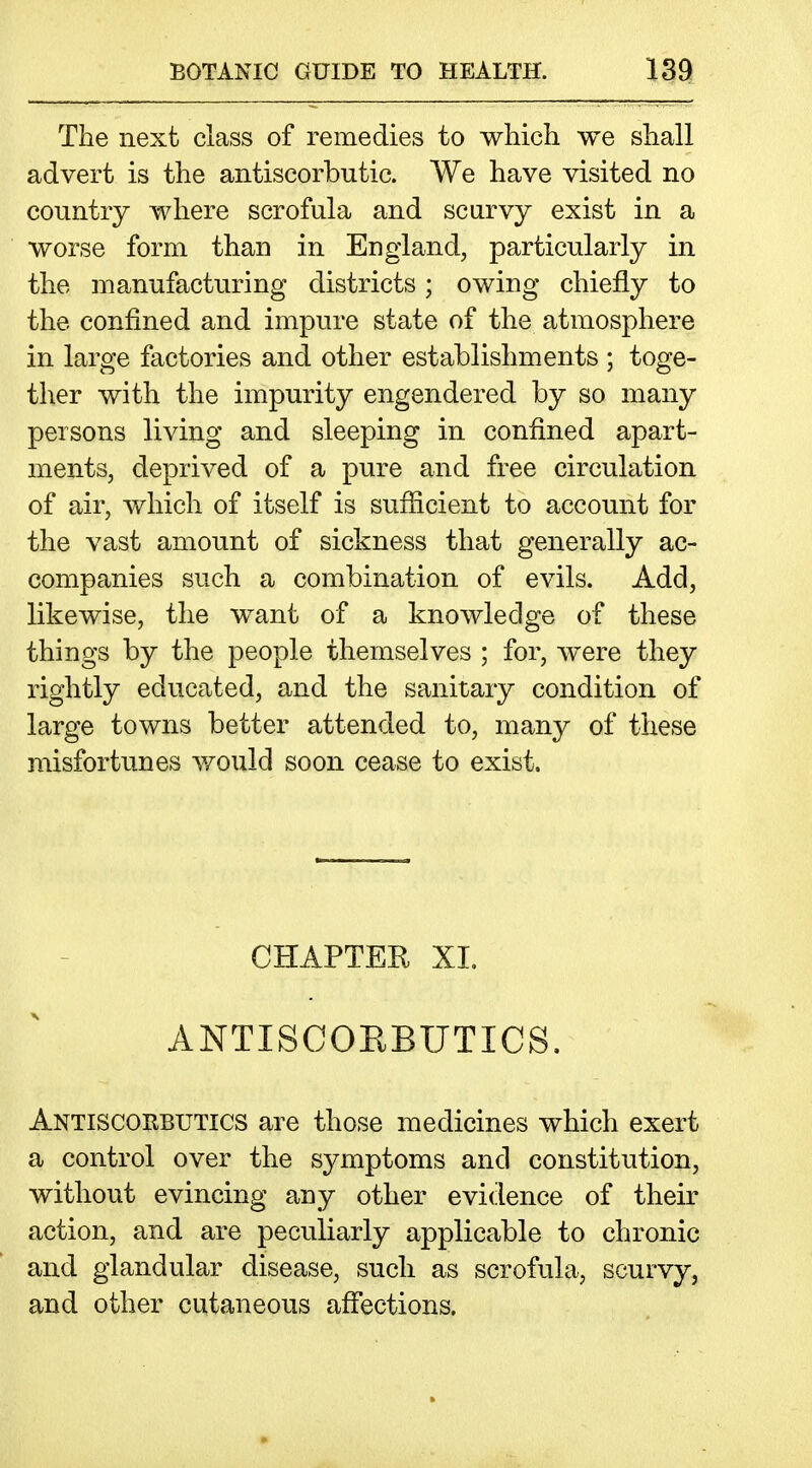 The next class of remedies to which we shall advert is the antiscorbutic. We have visited no country where scrofula and scurvy exist in a worse form than in England, particularly in the manufacturing districts; owing chiefly to the confined and impure state of the atmosphere in large factories and other establishments ; toge- ther with the impurity engendered by so many persons living and sleeping in confined apart- ments, deprived of a pure and free circulation of air, which of itself is sufiicient to account for the vast amount of sickness that generally ac- companies such a combination of evils. Add, likewise, the want of a knowledge of these things by the people themselves ; for, were they rightly educated, and the sanitary condition of large towns better attended to, many of these misfortunes would soon cease to exist. CHAPTER XL ANTISCOEBUTICS. Antiscorbutics are those medicines which exert a control over the symptoms and constitution, without evincing any other evidence of their action, and are peculiarly applicable to chronic and glandular disease, such as scrofula, scurvy, and other cutaneous aflfections.