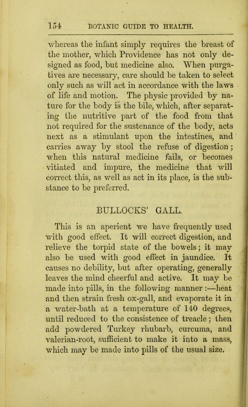 v/liereas the inffint simply requires the breast of the mother, which Providence has not only de- signed as food, but medicine also. When purga- tives are necessary, care should be taken to select only such as v^^ill act in accordance with the laws of life and motion. The physic provided by na- ture for the body is the bile, which, after separat- ing the nutritive part of the food from that not required for the sustenance of the body, acts next as a stimulant upon the intestines, and carries away by stool the refuse of digestion ; when this natural medicine fails, or becomes vitiated and impure, the medicine that will correct this, as well as act in its place, is the sub- stance to be preferred. BULLOCKS' GALL. This is an aperient we have frequently used with good effect. It will correct digestion, and relieve the torpid state of the bowels; it may also be used with good effect in jaundice. It causes no debility, but after operating, generally leaves the mind cheerful and active. It may be made into pills, in the following manner :—heat and then strain fresh ox-gall, and evaporate it in a water-bath at a temperature of 140 degrees, until reduced to the consistence of treacle; then add powdered Turkey rhubarb, curcuma, and valerian-root, sufficient to make it into a mass, which may be made into pills of the usual size.