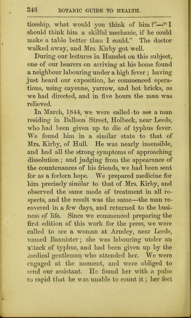 ticesllip, what would you. think of him ?— I should think him a skilful mechanic, if he could make a table better than I could/' The doctor Avalked away, and Mrs. Kirby got well. During our lectures in Hunslet on this subject, one of our hearers on arriving at his home found a neighbour labouring under a high fever ; having just heard our exposition, he commenced, opera- tions, using cayenne, yarrow, and hot bricks, as we had directed, and in five hours the man was relieved. In March, 1844, we were called ■ to see a man residing in Balloon Street, Holbeck, near Leeds, Avho had been given up to die of typhus fever. We found him in a similar state to that of Mrs. Kirby, of Hull. He was nearly insensible, and had all the strong symptoms of approaching dissolution ; and judging from the appearance of the countenances of his friends, we had been sent for as a forlorn hope. We prepared medicine for him precisely similar to that of Mrs. Kirby, and observed the same mode of treatment in all re- spects, and the result was the same—the man re- covered in a few days, and returned to the busi- ness of life. Since we commenced preparing the first edition of this work for the press, we were called to see a woman at Armley, near Leeds, named Bannister; she was labouring under an flUack of t^^phus, and had been given up by the medical gentleman who attended her. We were engaged at the moment, and were obliged to send our assistant. He found her with a pulse so rapid that he was unable to count it; her feet