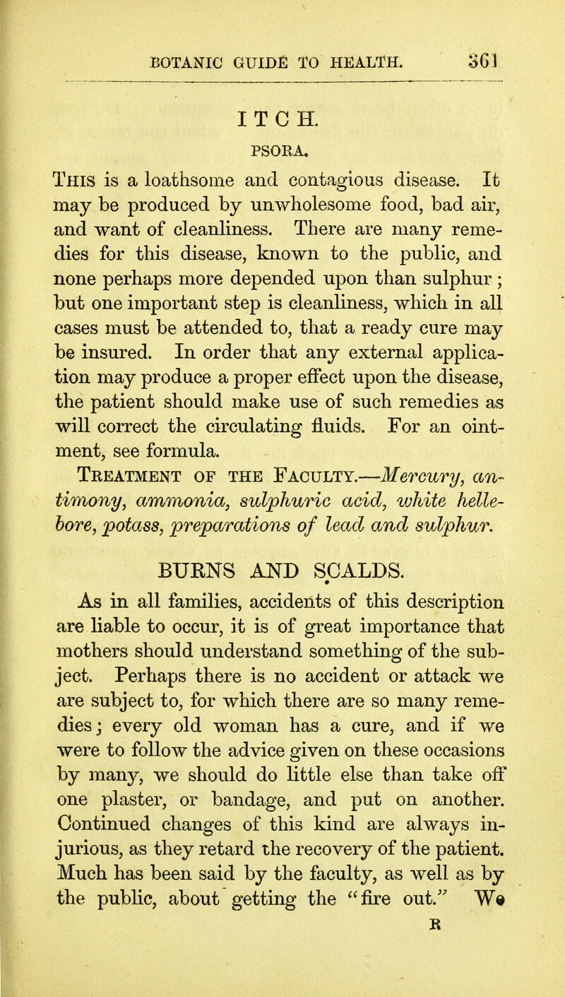 ITCH. PSORA, This is a loathsome and contagious disease. It may be produced by unwholesome food, bad air, and want of cleanliness. There are many reme- dies for this disease, known to the public, and none perhaps more depended upon than sulphur; but one important step is cleanliness, which in all cases must be attended to, that a ready cure may be insured. In order that any external applica- tion may produce a proper effect upon the disease, the patient should make use of such remedies as will correct the circulating fluids. For an oint- ment, see formula. Treatment of the Faculty.—Mercury, an- timony, ammonia, sulphuric acid, white helle- bore, potass, preparations of lead and sulphur, BURNS AND SCALDS. • As in all families, accidents of this description are liable to occur, it is of great importance that mothers should understand something of the sub- ject. Perhaps there is no accident or attack we are subject to, for which there are so many reme- dies; every old woman has a cure, and if we were to follow the advice given on these occasions by many, we should do little else than take off one plaster, or bandage, and put on another. Continued changes of this kind are always in- jurious, as they retard the recovery of the patient. Much has been said by the faculty, as well as by the public, about getting the fire out.' Wd