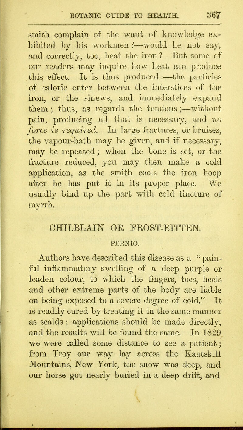 smith complain of the want of knowledge ex- hibited by his workmen ?—would he not say, and correctly, too, heat the iron? But some of our readers may inquire how heat can produce this effect. It is thus produced:—the particles of caloric enter between the interstices of the iron, or the sinews, and immediately expand them ; thus, as regards the tendons;—without pain, producing all that is necessary, and no force is required. In large fractures, or bruises, the vapour-bath may be given, and if necessary, may be repeated; when the bone is set, or the fracture reduced, you may then make a cold application, as the smith cools the iron hoop after he has put it in its proper place. We usually bind up the part with cold tincture of myrrh. CHILBLAIN OR FROST-BITTEN. PERNIO. Authors have described this disease as a pain- ful inflammatory swelling of a deep purple or leaden colour, to which the fingers, toes, heels and other extreme parts of the body are liable on being exposed to a severe degree of cold.'' It is readily cured by treating it in the same manner as scalds ; applications should be made directly, and the results will be found the same. In 1829, we were called some distance to see a patient; from Troy our way lay across the Kaatskill Mountains, New York, the snow was deep, and our horse got nearly buried in a deep drift, and