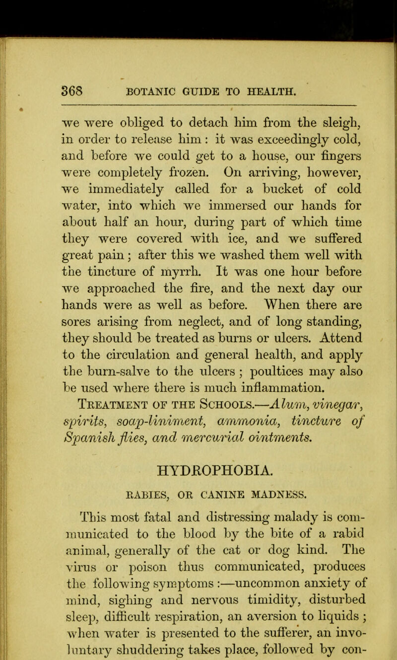 we were obliged to detach him from the sleigh, in order to release him : it was exceedingly cold, and before we could get to a house, our fingers were completely frozen. On arriving, however, we immediately called for a bucket of cold water, into which we immersed our hands for about half an hour, during part of which time they were covered with ice, and we suffered great pain; after this we washed them well with the tincture of myrrh. It was one hour before we approached the fire, and the next day our hands were as well as before. When there are sores arising from neglect, and of long standing, they should be treated as burns or ulcers. Attend to the circulation and general health, and apply the burn-salve to the ulcers ; poultices may also be used where there is much inflammation. Tkeatment of THE SCHOOLS.—Alum, vinegar, sioirits, soap-liniment, ammonia, tincture of Spanish flies, and mercurial ointments. HYDEOPHOBIA. RABIES, OR CANINE MADNESS. This most fatal and distressing malady is com- municated to the blood by the bite of a rabid animal, generally of the cat or dog kind. The virus or poison thus communicated, produces the following symptoms :—uncommon anxiety of mind, sighing and nervous timidity, disturbed sleep, difficult respiration, an aversion to liquids ; when water is presented to the sufferer, an invo- luntary shuddering tak^s place, followed by con-