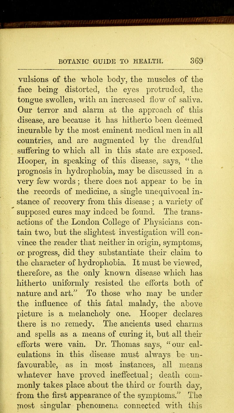 vulsions of the whole body, the muscles of the face being distorted, the eyes protruded, the tongue swollen, with an increased flow of saliva. Our terror and alarm at the approach of this disease, are because it has hitherto been deemed incurable by the most eminent medical men in all countries, and are augmented by the dreadful suffering to which all in this state are exposed. Hooper, in speaking of this disease, says, the prognosis in hydrophobia, may be discussed in a very few words; there does not appear to be in. the records of medicine, a single unequivocal in- stance of recovery from this disease ; a variety of supposed cures may indeed be found. The trans- actions of the London College of Physicians con- tain two, but the slightest investigation will con- vince the reader that neither in origin, symptoms, or progress, did they substantiate their claim to the character of hydrophobia. It must be viewed, therefore, as the only known disease v/hich has hitherto uniformly resisted the efforts both of nature and art.'' To those who may be under the influence of this fatal malady, the above picture is a melancholy one. Hooper declares there is no remedy. The ancients used charms and spells as a means of curing it, but all their eftbrts were vain. Dr. Thomas says, our cal- culations in this disease must always be un- favourable, as in most instances, all means whatever have proved ineffectual; death com- monly takes place about the third or fourth day, from the first appearance of the symptoms.'' The most singular phenomena connected with thi^^