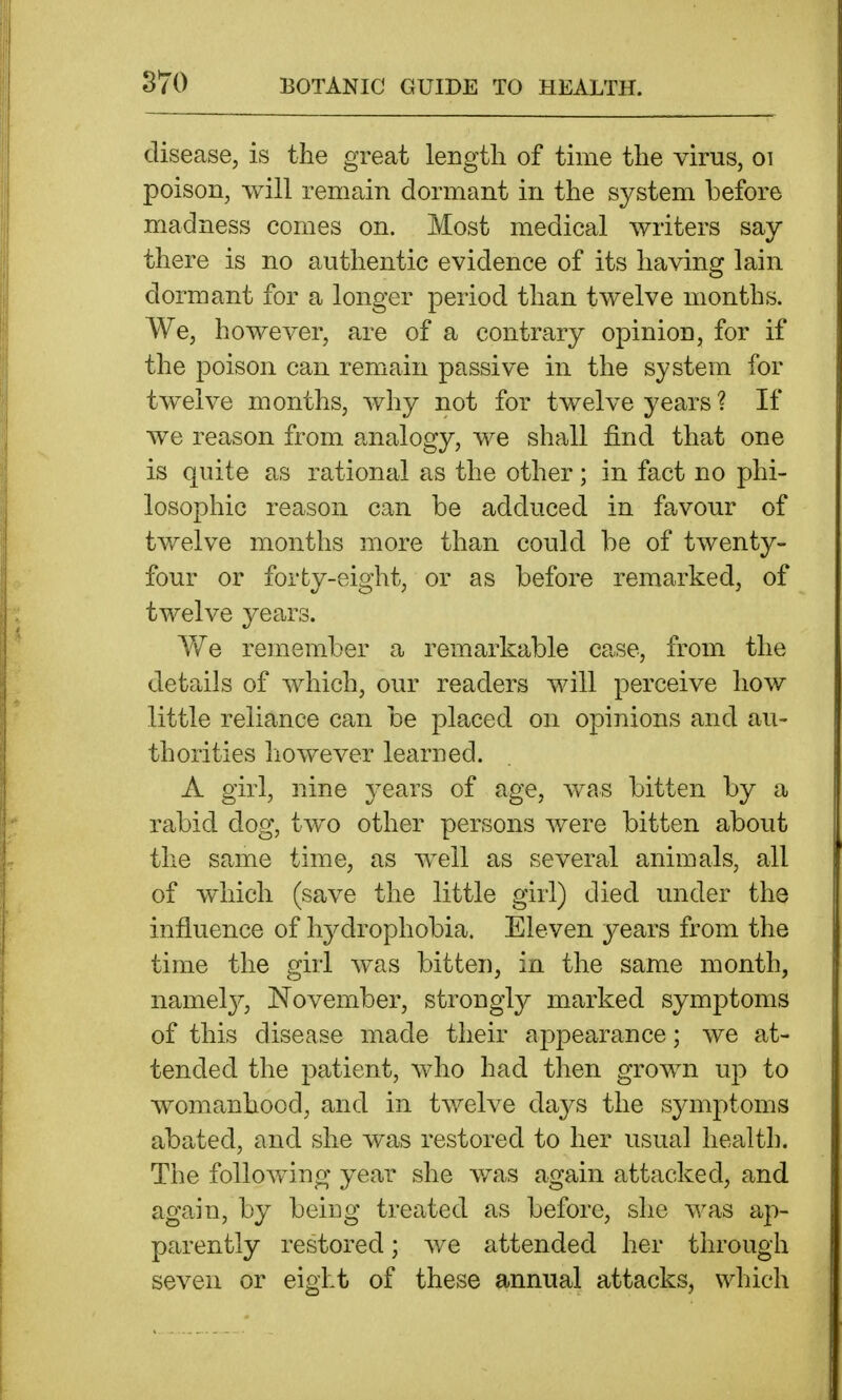 disease, is the great length of time the virus, oi poison, will remain dormant in the system before madness comes on. Most medical writers say there is no authentic evidence of its having lain dormant for a longer period than twelve months. We, however, are of a contrary opinion, for if the poison can remain passive in the system for twelve months, why not for twelve years ? If we reason from analogy, we shall find that one is quite as rational as the other; in fact no phi- losophic reason can be adduced in favour of twelve months more than could be of twenty- four or forty-eight, or as before remarked, of twelve years. A¥e remember a remarkable case, from the details of which, our readers will perceive how little reliance can be placed on opinions and au- thorities however learned. A girl, nine years of age, was bitten by a rabid dog, two other persons were bitten about the same time, as well as several animals, all of which (save the little girl) died under the influence of hydrophobia. Eleven years from the time the girl was bitten, in the same month, namel}^, November, strongly marked symptoms of this disease made their appearance; we at- tended the patient, who had then grown up to womanhood, and in twelve da^^s the symptoms abated, and she was restored to her usual health. The following year she v/as again attacked, and again, by being treated as before, she was ap- parently restored; we attended her through seven or eight of these ^innual attacks, which