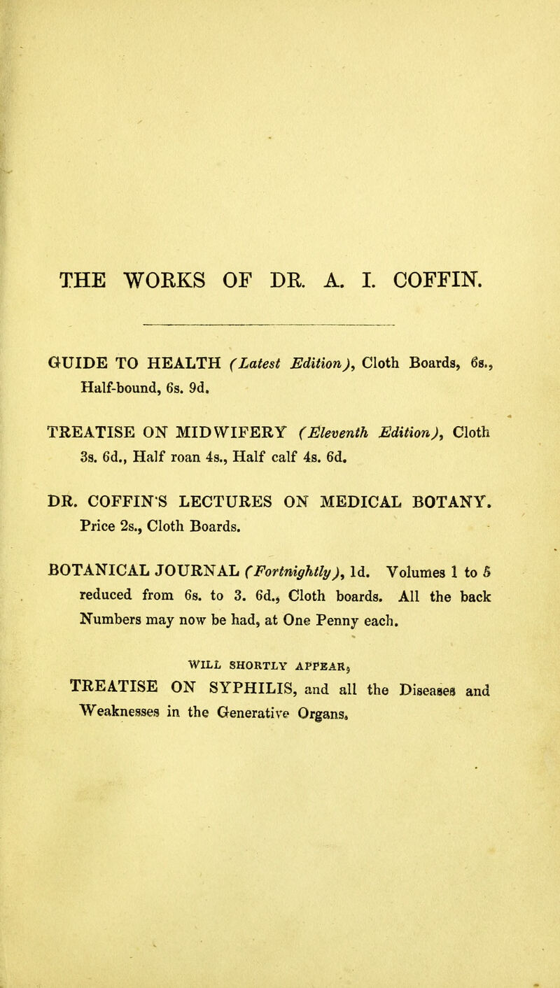 THE WORKS OF DR. A. I. COFFIN. GUIDE TO HEALTH (Latest Edition J, Cloth Boards, 6s., Half-bound, 6s. 9d. TREATISE ON MIDWIFERY (Eleventh Edition), Cloth 3s. 6d., Half roan 4s., Half calf 4s. 6d. DR. COFFIN S LECTURES ON MEDICAL BOTANY. Price 2s., Cloth Boards. BOTANICAL JOURNAL (FortnightlyId. Volumes 1 to 5 reduced from 6s. to 3. 6d., Cloth boards. All the back Numbers may now be had, at One Penny each. WILL SHORTLY APPEAR, TREATISE ON SYPHILIS, and all the Diseases and Weaknesses in the Generative Organs,