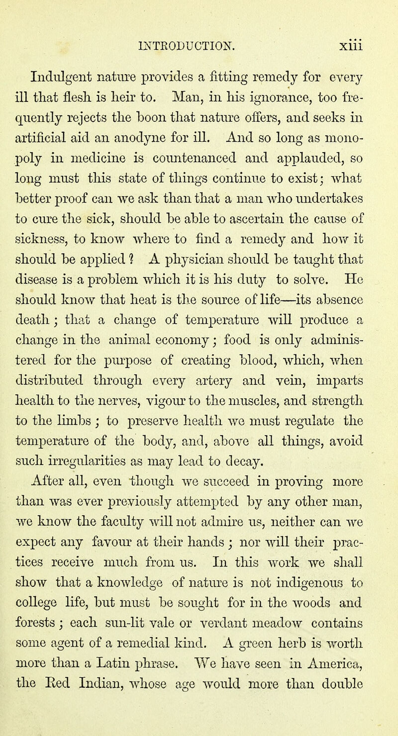 Indulgent nature provides a fitting remedy for every ill that flesh is heir to. Man, in his ignorance, too fre- quently rejects the boon that nature offers, and seeks in artificial aid an anodyne for ill. And so long as mono- poly in medicine is countenanced and applauded, so long must this state of things continue to exist; what better proof can we ask than that a man who undertakes to cure the sick, should be able to ascertain the cause of sickness, to know where to find a remedy and how it should be applied ? A physician should be taught that disease is a problem which it is his duty to solve. He should know that heat is the source of life—its absence death; that a change of temperature will produce a change in the animal economy; food is only adminis- tered for the purpose of creating blood, which, when distributed through every artery and vein, imparts health to the nerves, vigour to the muscles, and strength to the limbs ; to preserve health we must regulate the temperature of the body, and, above all things, avoid such irregularities as may lead to decay. After all, even though we succeed in proving more than was ever previously attempted by any other man, we know the faculty will not admire us, neither can we expect any favour at their hands ; nor will their prac- tices receive much from us. In this work we shall show that a knowledge of nature is not indigenous to college life, but must be sought for in the woods and forests j each sun-lit vale or verdant meadow contains some agent of a remedial kind. A green herb is worth more than a Latin phrase. We have seen in America, the Eed Indian, whose age would more than double