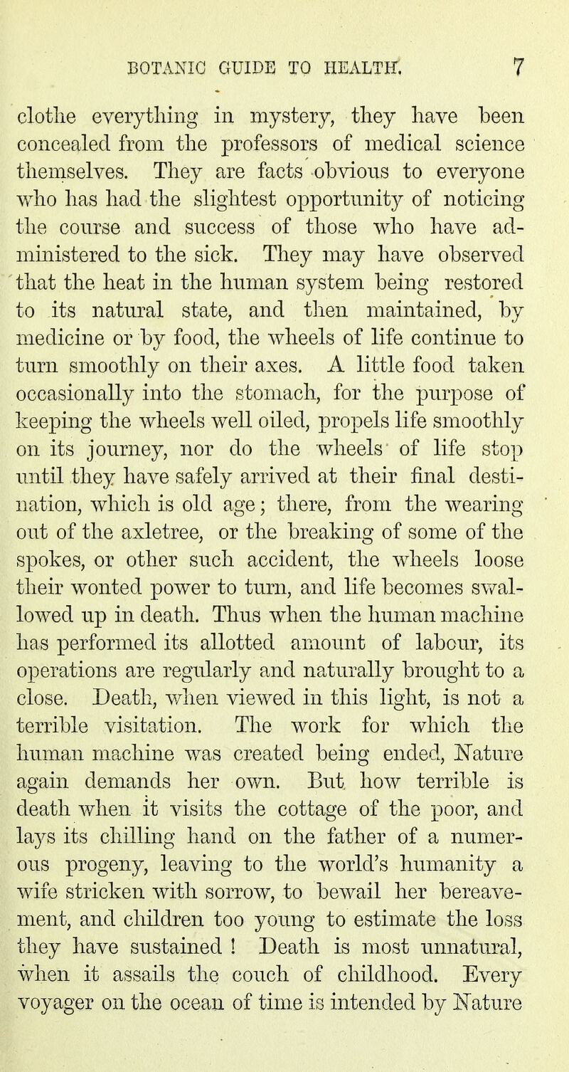 clothe everything in mystery, they have been concealed from the professors of medical science themselves. They are facts obvious to everyone who has had the slightest opportunity of noticing the course and success of those who have ad- ministered to the sick. They may have observed that the heat in the human system being restored to its natural state, and then maintained, by medicine or by food, the wheels of life continue to turn smoothly on their axes. A little food taken occasionally into the stomach, for the purpose of keeping the wheels well oiled, propels life smoothly on its journey, nor do the wheels of life stop until they have safely arrived at their final desti- nation, which is old age; there, from the wearing out of the axletree, or the breaking of some of the spokes, or other such accident, the wheels loose their wonted power to turn, and life becomes swal- lowed up in death. Thus when the human machine has performed its allotted amount of labour, its operations are regularly and naturally brought to a close. Death, when viewed in this light, is not a terrible visitation. The work for which the human machine was created being ended, Nature again demands her own. But. how terrible is death when it visits the cottage of the poor, and lays its chilling hand on the father of a numer- ous progeny, leaving to the world's humanity a wife stricken with sorrow, to bewail her bereave- ment, and children too young to estimate the loss they have sustained ! Death is most unnatural, when it assails the couch of childhood. Every voyager on the ocean of time is intended by Nature