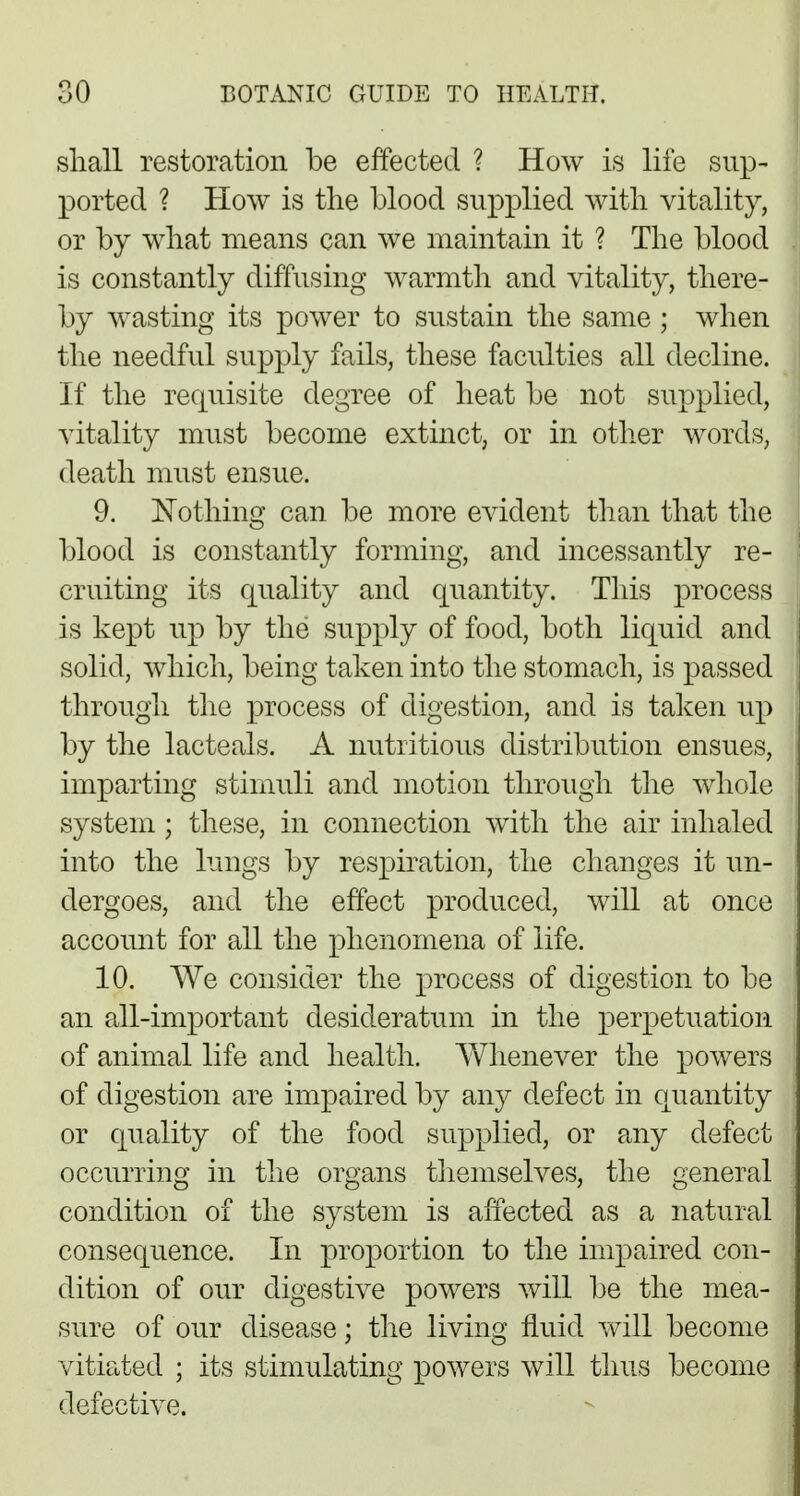 shall restoration be effected ? How is life sup- ported ? How is the blood supplied with vitality, or by what means can we maintain it ? The blood is constantly diffusing warmth and vitality, there- by wasting its power to sustain the same ; when the needful supply fails, these faculties all decline. If the requisite degree of heat be not supplied, vitality must become extinct, or in other words, death must ensue. 9. Nothing can be more evident than that the blood is constantly forming, and incessantly re- cruiting its quality and quantity. This process is kept up by the supply of food, both liquid and solid, which, being taken into the stomach, is passed through the process of digestion, and is taken up by the lacteals. A nutritious distribution ensues, imparting stimuli and motion through the whole system; these, in connection with the air inhaled into the lungs by respiration, the changes it un- dergoes, and the effect produced, will at once account for all the phenomena of life. 10. We consider the process of digestion to be an all-important desideratum in the perpetuation of animal life and health. Whenever the powers of digestion are impaired by any defect in quantity or quality of the food supplied, or any defect occurring in the organs themselves, the general condition of the system is affected as a natural consequence. In proportion to the impaired con- dition of our digestive powers will be the mea- sure of our disease; the living fluid will become vitiated ; its stimulating powers will thus become defective.