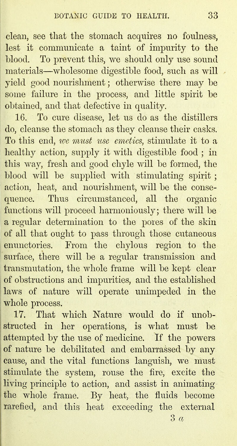 clean, see that the stomach acquires no foulness, lest it communicate a taint of impurity to the blood. To prevent this, we should only use sound materials—wholesome digestible food, such as will yield good nourishment; otherwise there may be some failure in the process, and little spirit be obtained, and that defective in quality. 16. To cure disease, let us do as the distillers do, cleanse the stomach as they cleanse their casks. To this end, we must use emetics, stimulate it to a healthy action, supply it with digestible food ; in this way, fresh and good chyle will be formed, the blood will be supplied with stinrulating spirit ; action, heat, and nourishment, will be the conse- quence. Thus circumstanced, all the organic functions will proceed harmoniously; there will be a regular determination to the pores of the skin of all that ought to pass through those cutaneous enunctories. From the chylous region to the surface, there will be a regular transmission and transmutation, the whole frame will be kept clear of obstructions and impurities, and the established laws of nature will operate unimpeded in the whole process. 17. That which Nature would do if unob- structed in her operations, is what must be attempted by the use of medicine. If the powers of nature be debilitated and embarrassed by any cause, and the vital functions languish, we must stimulate the system, rouse the fire, excite the living principle to action, and assist in animating the whole frame. By heat, the fluids become rarefied, and this heat exceeding the external 3 a