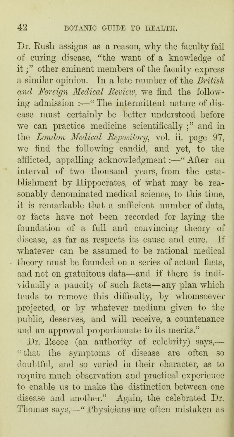 Dr. Bush assigns as a reason, why the faculty fail of curing disease, the want of a knowledge of it; other eminent members of the faculty express a similar opinion. In a late number of the British and Foreign Medical Review, we find the follow- ing admission  The intermittent nature of dis- ease must certainly be better understood before we can practice medicine scientifically ; and in the London Medical Repository, vol. ii. page 97, we find the following candid, and yet, to the afflicted, appalling acknowledgment:— After an interval of two thousand years, from the esta- blishment by Hippocrates, of what may be rea- sonably denominated medical science, to this time, it is remarkable that a sufficient number of data, or facts have not been recorded for laying the foundation of a full and convincing theory of disease, as far as respects its cause and cure. If whatever can be assumed to be rational medical theory must be founded on a series of actual facts, and not on gratuitous data—and if there is indi- vidually a paucity of such facts—any plan which tends to remove this difficulty, by whomsoever projected, or by whatever medium given to the public, deserves, and will receive, a countenance and an approval proportionate to its merits. Dr. Eeece (an authority of celebrity) says,—  that the symptoms of disease are often so doubtful, and so varied in their character, as to require much observation and practical experience to enable us to make the distinction between one disease and another. Again, the celebrated Dr. Thomas says,— Physicians are often mistaken as