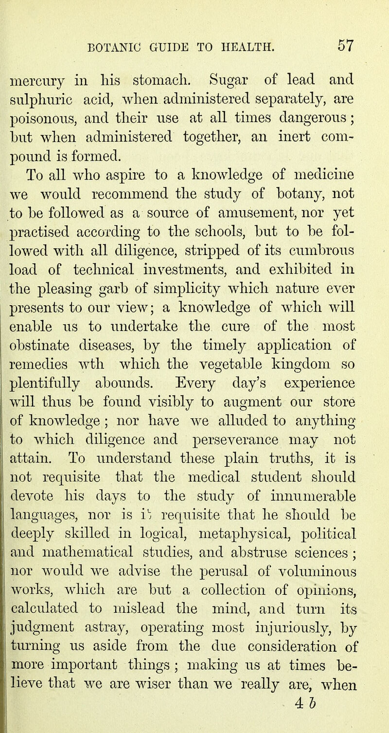 mercury in his stomach. Sugar of lead and sulphuric acid, when administered separately, are poisonous, and their use at all times dangerous; but when administered together, an inert com- pound is formed. To all who aspire to a knowledge of medicine we would recommend the study of botany, not to be followed as a source of amusement, nor yet practised according to the schools, but to be fol- lowed with all diligence, stripped of its cumbrous load of technical investments, and exhibited in the pleasing garb of simplicity which nature ever presents to our view; a knowledge of which will enable us to undertake the cure of the most obstinate diseases, by the timely application of remedies wth which the vegetable kingdom so plentifully abounds. Every day's experience will thus be found visibly to augment our store of knowledge; nor have we alluded to anything to which diligence and perseverance may not attain. To understand these plain truths, it is not requisite that the medical student should devote his days to the study of innumerable languages, nor is i^ requisite that he should be deeply skilled in logical, metaphysical, political and mathematical studies, and abstruse sciences ; nor would we advise the perusal of voluminous works, which are but a collection of opinions, calculated to mislead the mind, and turn its judgment astray, operating most injuriously, by turning us aside from the due consideration of more important things ; making us at times be- lieve that we are wiser than we really are, when 4 h