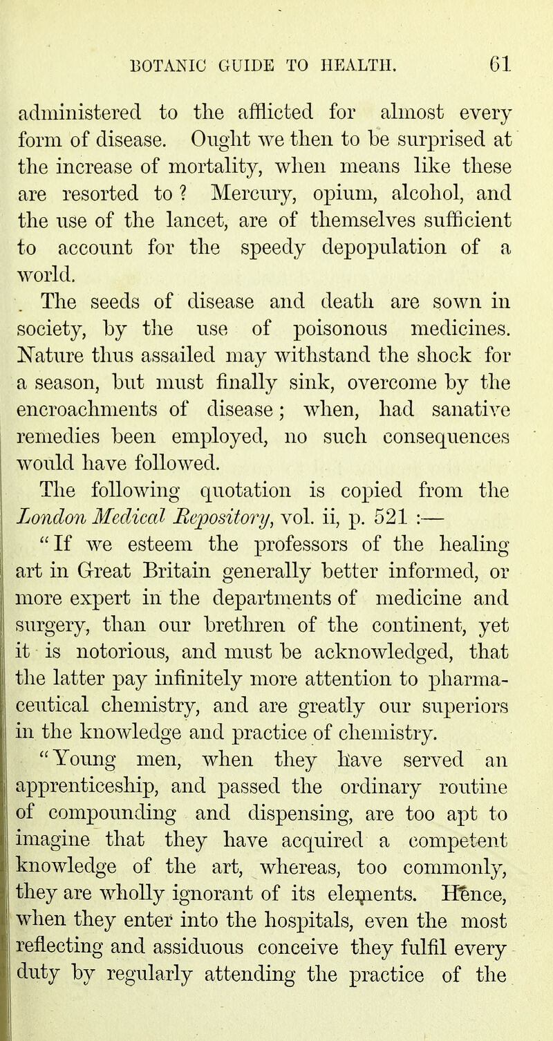 administered to the afflicted for almost every form of disease. Ought we then to be surprised at the increase of mortality, when means like these are resorted to ? Mercury, opium, alcohol, and the use of the lancet, are of themselves sufficient to account for the speedy depopulation of a world. The seeds of disease and death are sown in society, by the use of poisonous medicines. Nature thus assailed may withstand the shock for a season, but must finally sink, overcome by the encroachments of disease; when, had sanative remedies been employed, no such consequences would have followed. The following quotation is copied from the London Medical Repository, vol. ii, p. 521 :— If we esteem the professors of the healing art in Great Britain generally better informed, or more expert in the departments of medicine and surgery, than our brethren of the continent, yet it is notorious, and must be acknowledged, that the latter pay infinitely more attention to pharma- ceutical chemistry, and are greatly our superiors in the knowledge and practice of chemistry. Young men, when they have served an apprenticeship, and passed the ordinary routine of compounding and dispensing, are too apt to imagine that they have acquired a competent knowledge of the art, whereas, too commonly, they are wholly ignorant of its elements. Hence, when they enter into the hospitals, even the most reflecting and assiduous conceive they fulfil every duty by regularly attending the practice of the