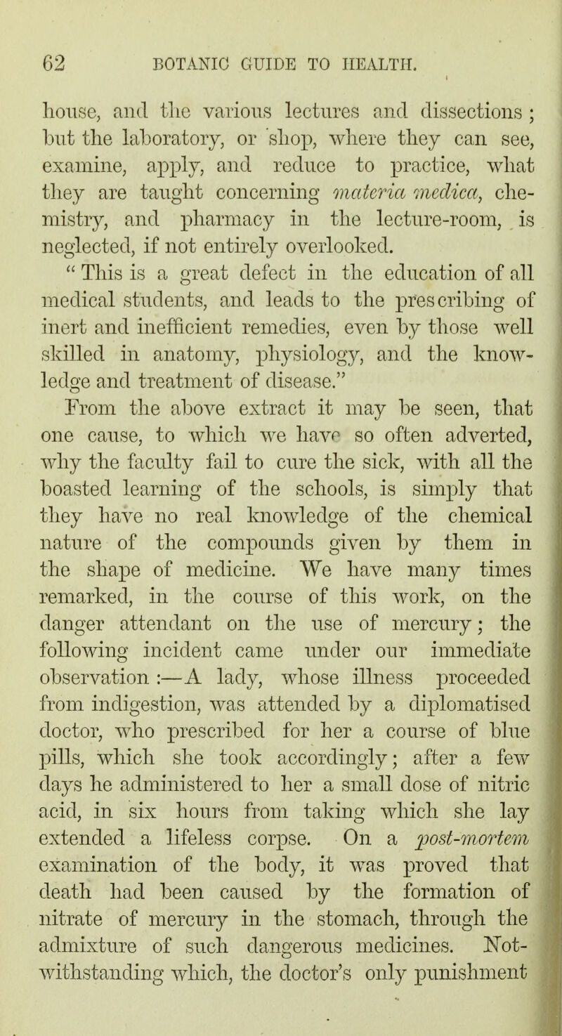 house, and tlie various lectures and dissections ; but the laboratory, or shop, where they can see, examine, apply, and reduce to practice, what they are taught concerning materia medica, che- mistry, and pharmacy in the lecture-room, is neglected, if not entirely overlooked.  This is a great defect in the education of all medical students, and leads to the prescribing of inert and inefficient remedies, even by those well skilled in anatomy, physiology, and the know- ledge and treatment of disease. From the above extract it may be seen, that one cause, to which we have so often adverted, why the faculty fail to cure the sick, with all the boasted learning of the schools, is simply that they have no real knowledge of the chemical nature of the compounds given by them in the shape of medicine. We have many times remarked, in the course of this work, on the danger attendant on the use of mercury; the following incident came under our immediate observation :—A lady, whose illness proceeded from indigestion, was attended by a diplomatised doctor, who prescribed for her a course of blue pills, which she took accordingly; after a few days he administered to her a small dose of nitric acid, in six hours from taking which she lay extended a lifeless corpse. On a yost-mortem examination of the body, it was proved that death had been caused by the formation of nitrate of mercury in the stomach, through the admixture of such dangerous medicines. Not- withstanding which, the doctor's only punishment