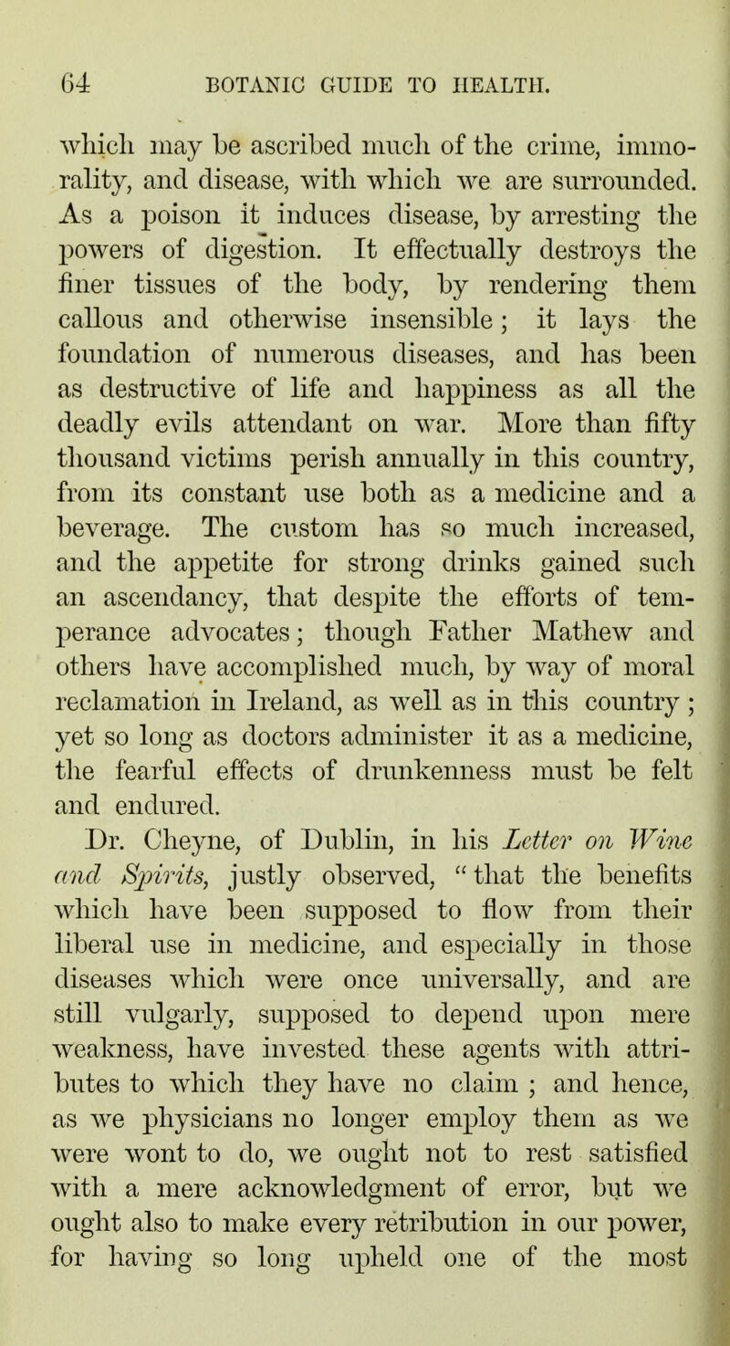 which may be ascribed much of the crime, immo- rality, and disease, with which we are surrounded. As a poison it induces disease, by arresting the powers of digestion. It effectually destroys the finer tissues of the body, by rendering them callous and otherwise insensible; it lays the foundation of numerous diseases, and has been as destructive of life and happiness as all the deadly evils attendant on war. More than fifty thousand victims perish annually in this country, from its constant use both as a medicine and a beverage. The custom has so much increased, and the appetite for strong drinks gained such an ascendancy, that despite the efforts of tem- perance advocates; though Father Mathew and others have accomplished much, by way of moral reclamation in Ireland, as well as in this country ; yet so long as doctors administer it as a medicine, the fearful effects of drunkenness must be felt and endured. Dr. Cheyne, of Dublin, in his Letter on Wine and Sjnrits, justly observed,  that the benefits which have been supposed to flow from their liberal use in medicine, and especially in those diseases which were once universally, and are still vulgarly, supposed to depend upon mere weakness, have invested these agents with attri- butes to which they have no claim ; and hence, as we physicians no longer employ them as we were wont to do, we ought not to rest satisfied with a mere acknowledgment of error, but we ought also to make every retribution in our power, for having so long upheld one of the most