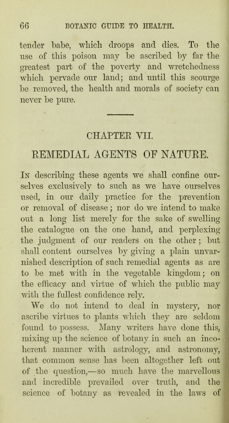 tender babe, which droops and dies. To the use of this poison may be ascribed by far the greatest part of the poverty and wretchedness which pervade our land; and until this scourge be removed, the health and morals of society can never be pure. CHAPTEE VII. REMEDIAL AGENTS OF NATURE. In describing these agents we shall confine our- selves exclusively to such as we have ourselves used, in our daily practice for the prevention or removal of disease; nor do we intend to make out a long list merely for the sake of swelling the catalogue on the one hand, and perplexing the judgment of our readers on the other; but shall content ourselves by giving a plain unvar- nished description of such remedial agents as are to be met with in the vegetable kingdom; on the efficacy and virtue of which the public may with the fullest confidence rely. We do not intend to deal in mystery, nor ascribe virtues to plants which they are seldom found to possess. Many writers have done this, mixing up the science of botany in such an inco- herent manner with astrology, and astronomy, that common sense has been altogether left out of the question,—so much have the marvellous and incredible prevailed over truth, and the science of botany as revealed in the laws of