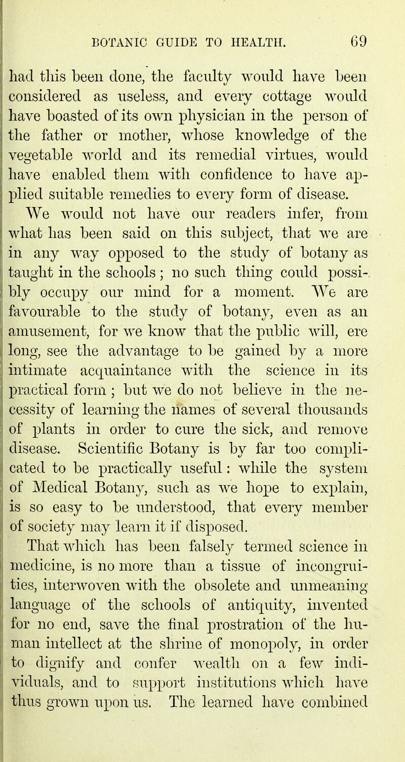 had this been clone, the faculty would have been considered as useless, and every cottage would have boasted of its own physician in the person of the father or mother, whose knowledge of the vegetable world and its remedial virtues, would have enabled them with confidence to have ap- plied suitable remedies to every form of disease. We would not have our readers infer, from what has been said on this subject, that we are in any way opposed to the study of botany as taught in the schools ; no such thing could possi- bly occupy our mind for a moment. We are favourable to the study of botany, even as an amusement, for we know that the public will, ere long, see the advantage to be gained by a more intimate acquaintance with the science in its practical form; but we do not believe in the ne- cessity of learning the names of several thousands of plants in order to cure the sick, and remove disease. Scientific Botany is by far too compli- cated to be practically useful: while the system of Medical Botany, such as we hope to explain, is so easy to be understood, that every member of society may learn it if disposed. That which has been falsely termed science in medicine, is no more than a tissue of incongrui- ties, interwoven with the obsolete and unmeaning language of the schools of antiquity, invented for no end, save the final prostration of the hu- man intellect at the shrine of monopoly, in order to dignify and confer wealth on a few indi- viduals, and to support institutions which have thus grown upon us. The learned have combined