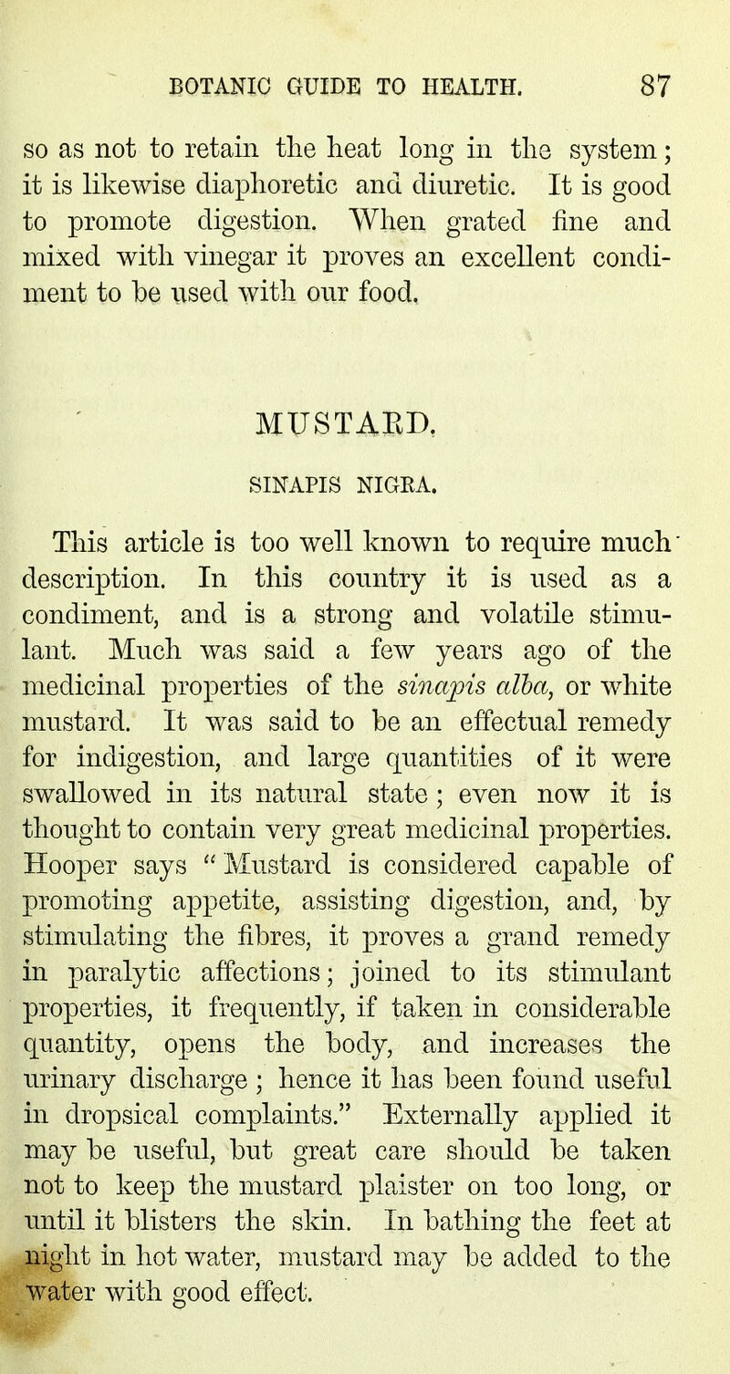 so as not to retain the heat long in the system; it is likewise diaphoretic and diuretic. It is good to promote digestion. When grated fine and mixed with vinegar it proves an excellent condi- ment to be used with our food. MUSTABD. SINAPIS NIGRA. This article is too well known to require much' description. In this country it is used as a condiment, and is a strong and volatile stimu- lant. Much was said a few years ago of the medicinal properties of the sinapis alba, or white mustard. It was said to be an effectual remedy for indigestion, and large quantities of it were swallowed in its natural state; even now it is thought to contain very great medicinal properties. Hooper says  Mustard is considered capable of promoting appetite, assisting digestion, and, by stimulating the fibres, it proves a grand remedy in paralytic affections; joined to its stimulant properties, it frequently, if taken in considerable quantity, opens the body, and increases the urinary discharge ; hence it has been found useful in dropsical complaints. Externally applied it may be useful, but great care should be taken not to keep the mustard plaister on too long, or until it blisters the skin. In bathing the feet at night in hot water, mustard may be added to the water with good effect.