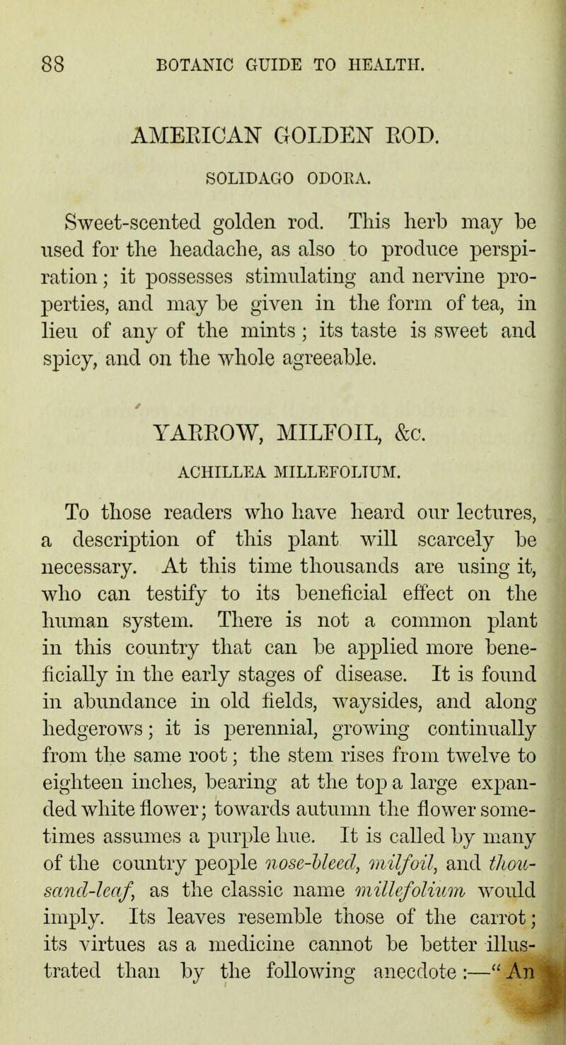 AMERICAN GOLDEN ROD. SOLIDAGO ODOEA. Sweet-scented golden rod. This herb may be used for the headache, as also to produce perspi- ration ; it possesses stimulating and nervine pro- perties, and may be given in the form of tea, in lieu of any of the mints ; its taste is sweet and spicy, and on the whole agreeable. YARROW, MILFOIL, &c. ACHILLEA MILLEFOLIUM. To those readers who have heard our lectures, a description of this plant will scarcely be necessary. At this time thousands are using it, who can testify to its beneficial effect on the human system. There is not a common plant in this country that can be applied more bene- ficially in the early stages of disease. It is found in abundance in old fields, waysides, and along hedgerows; it is perennial, growing continually from the same root; the stem rises from twelve to eighteen inches, bearing at the top a large expan- ded white flower; towards autumn the flower some- times assumes a purple hue. It is called by many of the country people nose-bleed, milfoil, and thou- sand-leaf as the classic name millefolium would imply. Its leaves resemble those of the carrot; its virtues as a medicine cannot be better illus- trated than by the following anecdote :— An