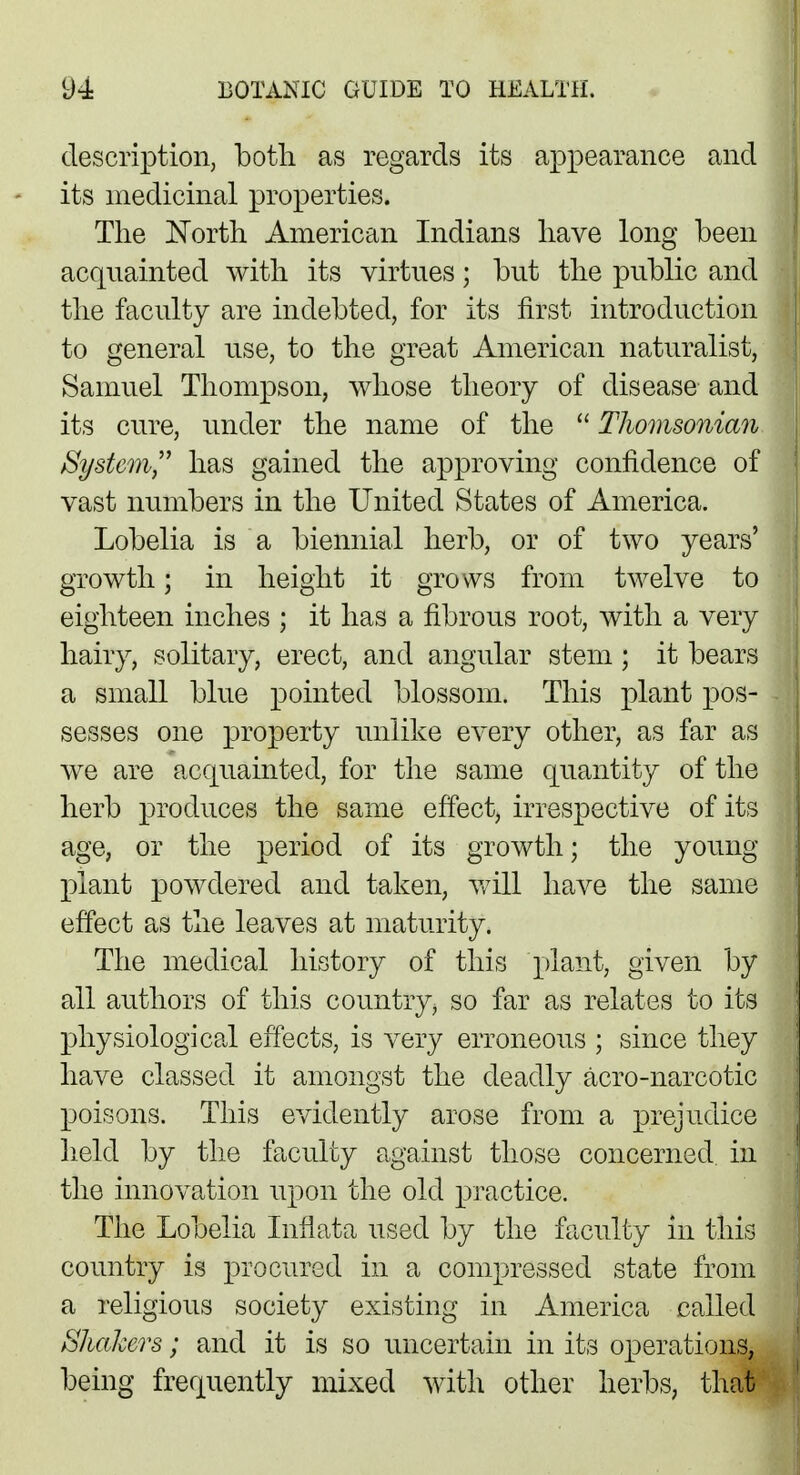 description, both as regards its appearance and its medicinal properties. The North American Indians have long been acquainted with its virtues; but the public and the faculty are indebted, for its first introduction to general use, to the great American naturalist, Samuel Thompson, whose theory of disease and its cure, under the name of the  Thomsonian /System,' has gained the approving confidence of vast numbers in the United States of America. Lobelia is a biennial herb, or of two years' growth; in height it grows from twelve to eighteen inches ; it has a fibrous root, with a very hairy, solitary, erect, and angular stem; it bears a small blue pointed blossom. This plant pos- sesses one property unlike every other, as far as we are acquainted, for the same quantity of the herb produces the same effect, irrespective of its age, or the period of its growth; the young plant powdered and taken, will have the same effect as the leaves at maturity. The medical history of this plant, given by all authors of this country, so far as relates to its physiological effects, is very erroneous ; since they have classed it amongst the deadly acro-narcotic poisons. This evidently arose from a prejudice held by the faculty against those concerned in the innovation upon the old practice. The Lobelia Inflata used by the faculty in this country is procured in a compressed state from a religious society existing in America called Shakers; and it is so uncertain in its operations, being frequently mixed with other herbs, that