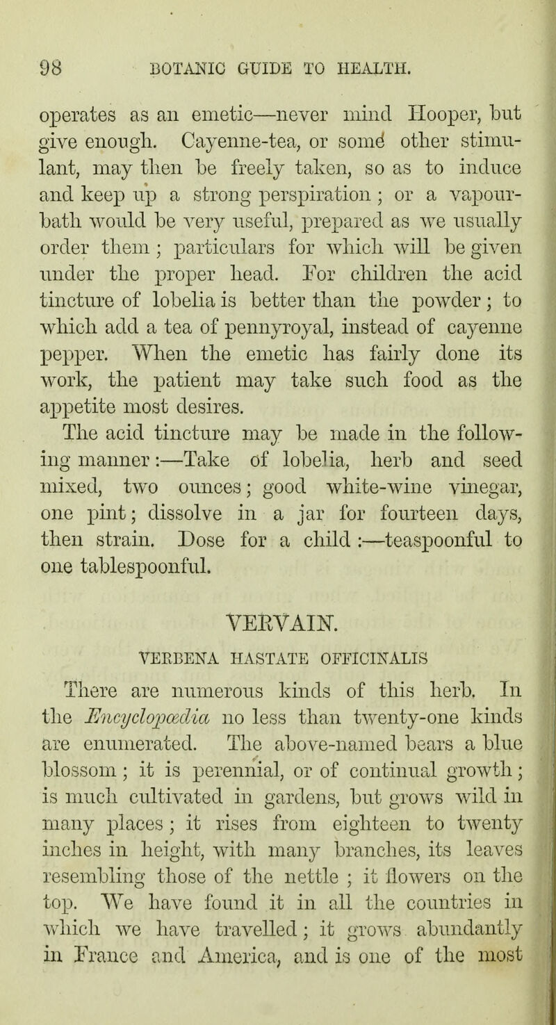 operates as an emetic—never mind Hooper, but give enough. Cayenne-tea, or some* other stimu- lant, may then be freely taken, so as to induce and keep up a strong perspiration ; or a vapour- bath would be very useful, prepared as we usually order them; particulars for which will be given under the proper head. For children the acid tincture of lobelia is better than the powder; to which add a tea of pennyroyal, instead of cayenne pepper. When the emetic has fairly done its work, the patient may take such food as the appetite most desires. The acid tincture may be made in the follow- ing manner:—Take of lobelia, herb and seed mixed, two ounces; good white-wine vinegar, one pint; dissolve in a jar for fourteen days, then strain. Dose for a child :—teaspoonful to one tablespoonful. VEEVAIK VERBENA HASTATE OFFICINALIS There are numerous kinds of this herb. In the Encyclopedia no less than twenty-one kinds are enumerated. The above-named bears a blue blossom; it is perennial, or of continual growth; is much cultivated in gardens, but grows wild in many places ; it rises from eighteen to twenty inches in height, with many branches, its leaves resembling those of the nettle ; it flowers on the top. We have found it in all the countries in which we have travelled; it grows abundantly in France and America, and is one of the most