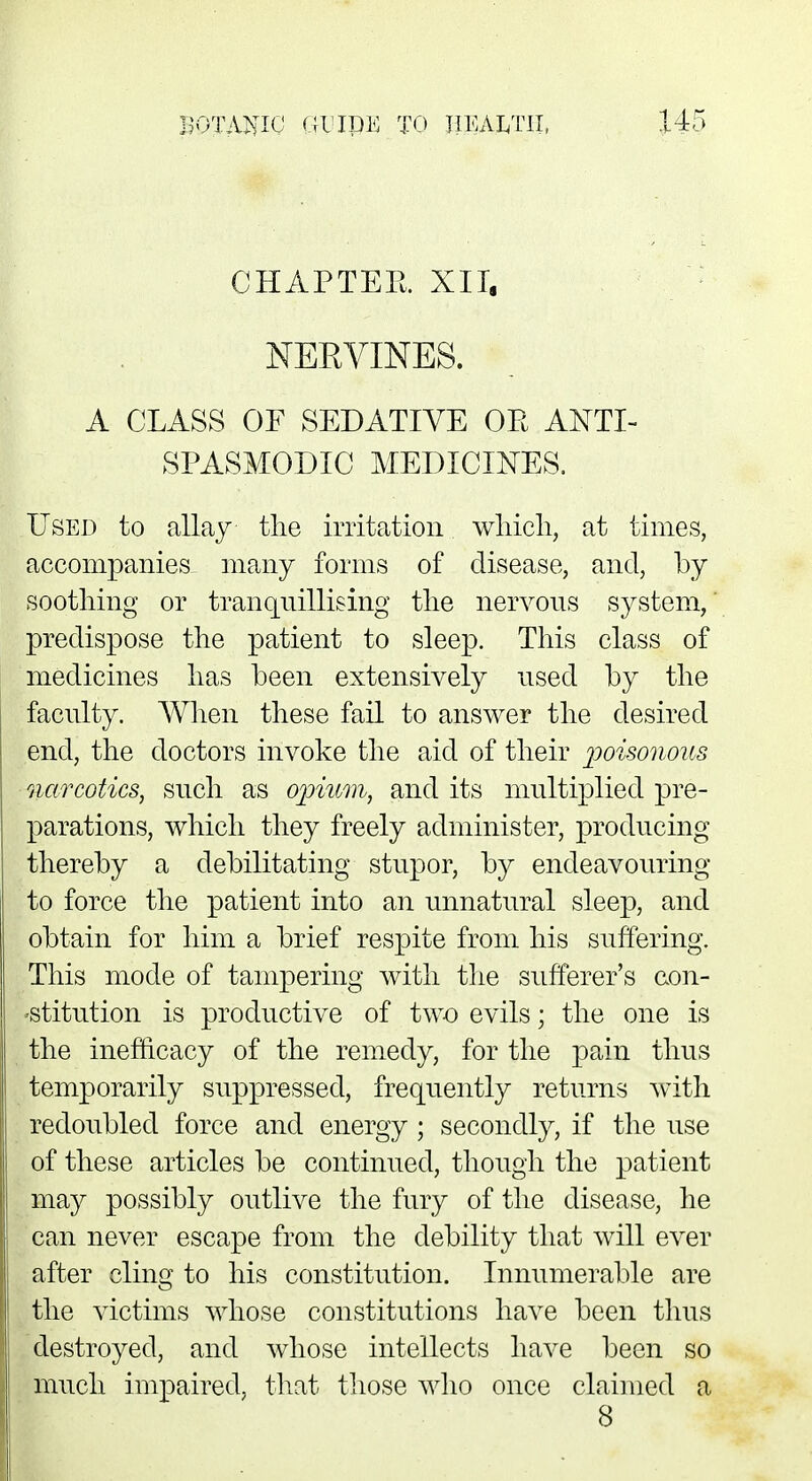 CHAPTER XII, NERVINES. A CLASS OF SEDATIVE OR ANTI- SPASMODIC MEDICINES. Used to allay the irritation which, at times, accompanies many forms of disease, and, by soothing or tranquillising the nervous system, predispose the patient to sleep. This class of medicines has been extensively used by the faculty. When these fail to answer the desired end, the doctors invoke the aid of their poisonous narcotics, such as opium, and its multiplied pre- parations, which they freely administer, producing thereby a debilitating stupor, by endeavouring to force the patient into an unnatural sleep, and obtain for him a brief respite from his suffering. This mode of tampering with the sufferer's con- stitution is productive of two evils; the one is the inefficacy of the remedy, for the pain thus temporarily suppressed, frequently returns with redoubled force and energy; secondly, if the use of these articles be continued, though the patient may possibly outlive the fury of the disease, he can never escape from the debility that will ever after cling to his constitution. Innumerable are the victims whose constitutions have been thus destroyed, and whose intellects have been so much impaired, that those who once claimed a 8