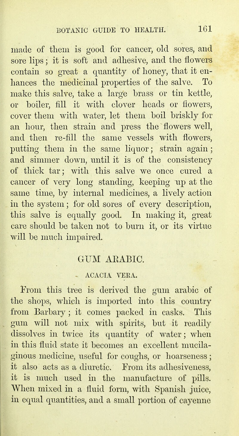 made of them is good for cancer, old sores, and sore lips; it is soft and adhesive, and the flowers contain so great a quantity of honey, that it en- hances the medicinal properties of the salve. To make this salve, take a large brass or tin kettle, or boiler, fill it with clover heads or flowers, cover them with water, let them boil briskly for an hour, then strain and press the flowers well, and then re-fill the same vessels with flowers, putting them in the same liquor; strain again; and simmer down, until it is of the consistency of thick tar; with this salve we once cured a cancer of very long standing, keeping up at the same time, by internal medicines, a lively action in the system; for old sores of every description, this salve is equally good. In making it, great care should be taken not to burn it, or its virtue will be much impaired. GUM AKABIC. - ACACIA VERA. From this tree is derived the gum arabic of the shops, which is imported into this country from Barbary ; it comes packed in casks. This gum will not mix with spirits, but it readily dissolves in twice its quantity of water; when in this fluid state it becomes an excellent mucila- ginous medicine, useful for coughs, or hoarseness; it also acts as a diuretic. From its adhesiveness, it is much used in the manufacture of pills. When mixed hi a fluid form, with Spanish juice, in equal quantities, and a small portion of cayenne