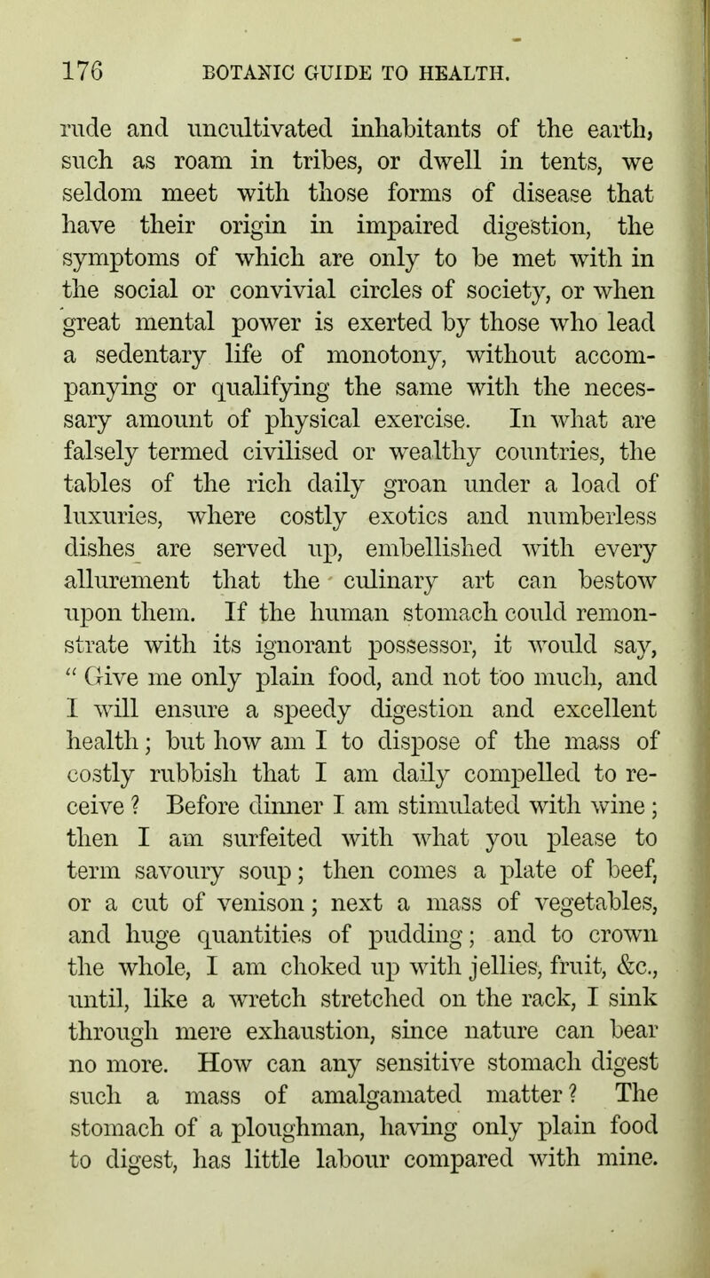 rude and uncultivated inhabitants of the earth, such as roam in tribes, or dwell in tents, we seldom meet with those forms of disease that have their origin in impaired digestion, the symptoms of which are only to be met with in the social or convivial circles of society, or when great mental power is exerted by those who lead a sedentary life of monotony, without accom- panying or qualifying the same with the neces- sary amount of physical exercise. In what are falsely termed civilised or wealthy countries, the tables of the rich daily groan under a load of luxuries, where costly exotics and numberless dishes are served up, embellished with every allurement that the culinary art can bestow upon them. If the human stomach could remon- strate with its ignorant possessor, it would say,  Give me only plain food, and not too much, and I will ensure a speedy digestion and excellent health; but how am I to dispose of the mass of costly rubbish that I am daily compelled to re- ceive ? Before dinner I am stimulated with wine; then I am surfeited with what you please to term savoury soup; then comes a plate of beef, or a cut of venison; next a mass of vegetables, and huge quantities of pudding; and to crown the whole, I am choked up with jellies, fruit, &c, until, like a wretch stretched on the rack, I sink through mere exhaustion, since nature can bear no more. How can any sensitive stomach digest such a mass of amalgamated matter? The stomach of a ploughman, having only plain food to digest, has little labour compared with mine.