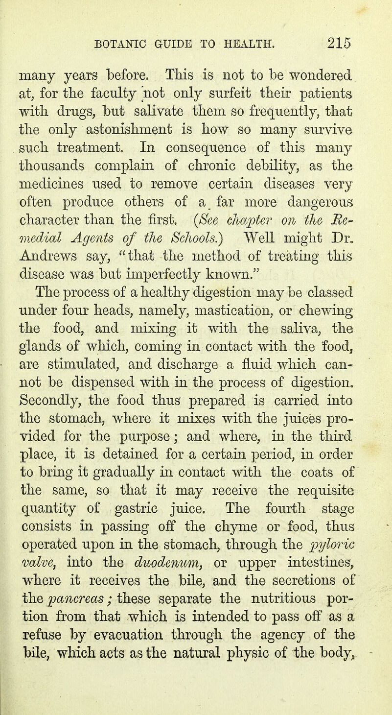 many years before. This is not to be wondered at, for the faculty not only surfeit their patients with drugs, but salivate them so frequently, that the only astonishment is how so many survive such treatment. In consequence of this many thousands complain of chronic debility, as the medicines used to remove certain diseases very often produce others of a far more dangerous character than the first. (See chapter on the Be- medial Agents of the Schools.) Well might Dr. Andrews say, that the method of treating this disease was but imperfectly known. The process of a healthy digestion may be classed under four heads, namely, mastication, or chewing the food, and mixing it with the saliva, the glands of which, coming in contact with the food, are stimulated, and discharge a fluid which can- not be dispensed with in the process of digestion. Secondly, the food thus prepared is carried into the stomach, where it mixes with the juices pro- vided for the purpose; and where, in the third place, it is detained for a certain period, in order to bring it gradually in contact with the coats of the same, so that it may receive the requisite quantity of gastric juice. The fourth stage consists in passing off the chyme or food, thus operated upon in the stomach, through the pyloric valve, into the duodenum, or upper intestines, where it receives the bile, and the secretions of the pancreas; these separate the nutritious por- tion from that which is intended to pass off as a refuse by evacuation through the agency of the bile, which acts as the natural physic of the body*