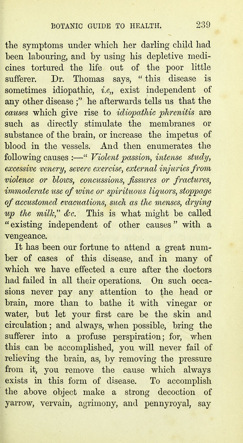 the symptoms under which her darling child had been labouring, and by using his depletive medi- cines tortured the life out of the poor little sufferer. Dr. Thomas says,  this disease is sometimes idiopathic, i.e„ exist independent of any other disease ; he afterwards tells us that the causes which give rise to idiopathic phrenitis are such as directly stimulate the membranes or substance of the brain, or increase the impetus of blood in the vessels. And then enumerates the following causes :— Violent passion, intense study, excessive venery, severe exercise, external injuries from violence or Mows, concussions, fissures or fractures, immoderate use of wine or spirituous liquors, stoppage of accustomed evacuations, such as the menses, drying up the milk, <$sc. This is what might be called  existing independent of other causes with a vengeance. It has been our fortune to attend a great num- ber of cases of this disease, and in many of which we have effected a cure after the doctors had failed in all their operations. On such occa- sions never pay any attention to the head or brain, more than to bathe it with vinegar or water, but let your first care be the skin and circulation; and always, when possible, bring the sufferer into a profuse perspiration; for, when this can be accomplished, you will never fail of relieving the brain, as, by removing the pressure from it, you remove the cause which always exists in this form of disease. To accomplish the above object make a strong decoction of yarrow, vervain, agrimony, and pennyroyal, say