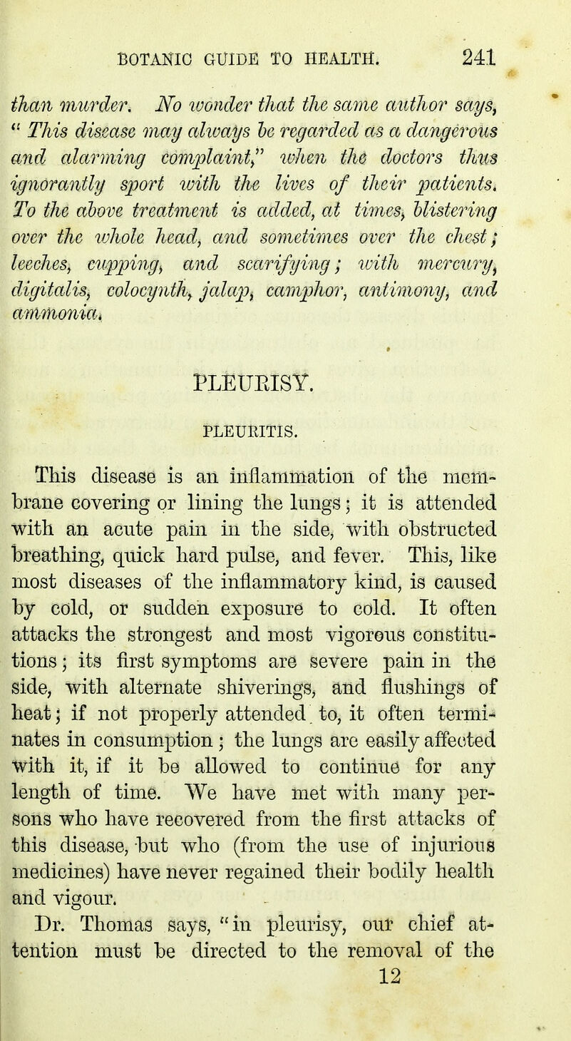 than murder. No wonder thai the same author says, il This disease may always be regarded as a dangerous and alarming complaint when the doctors thus ignorantly sport with the lives of their patients, To the above treatment is added, at times-, blistering over the whole head, and sometimes over the chest; leeches, cupping^ and scarifying; with mercuryr} digitalis, colocynth^ jalap, camphor, antimony, and ammonia, PLEUBISY. PLEURITIS. This disease is an inflammation of the mem- brane covering or lining the lungs • it is attended with an acute pain in the side, with obstructed breathing, quick hard pulse, and fever. This, like most diseases of the inflammatory kind, is caused by cold, or sudden exposure to cold. It often attacks the strongest and most vigorous constitu- tions ; its first symptoms are severe pain in the side, with alternate shiverings, and flushings of heat; if not properly attended to, it often termi* nates in consumption • the lungs are easily affected with it, if it be allowed to continue for any length of time. We have met with many per- sons who have recovered from the first attacks of this disease, but who (from the use of injurious medicines) have never regained their bodily health and vigour. Dr. Thomas says, in pleurisy, our chief at- tention must be directed to the removal of the 12