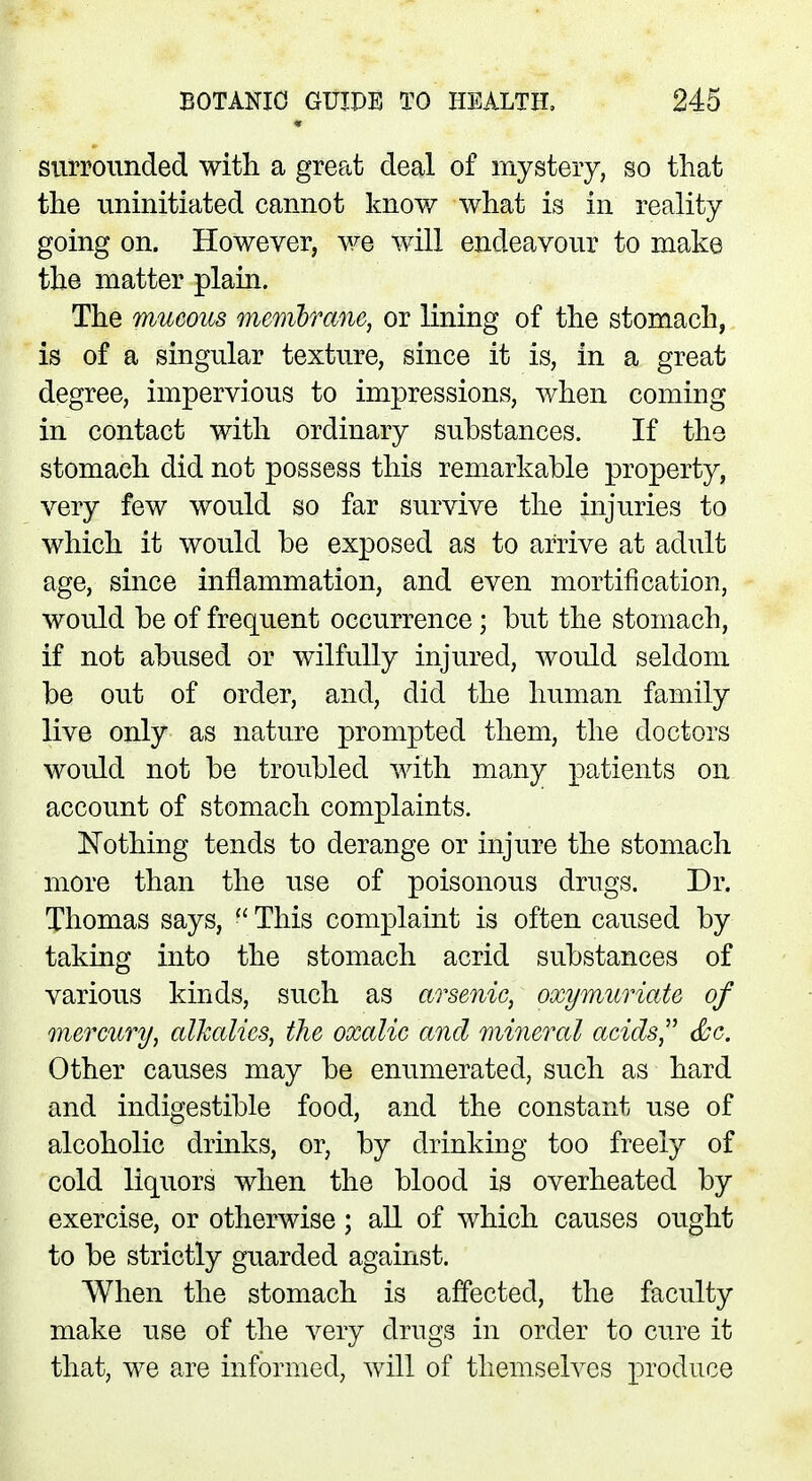surrounded with a great deal of mystery, so that the uninitiated cannot know what is in reality going on. However, we will endeavour to make the matter plain. The mucous membrane, or lining of the stomach, is of a singular texture, since it is, in a great degree, impervious to impressions, when coming in contact with ordinary substances. If the stomach did not possess this remarkable property, very few would so far survive the injuries to which it would be exposed as to arrive at adult age, since inflammation, and even mortification, would be of frequent occurrence; but the stomach, if not abused or wilfully injured, would seldom be out of order, and, did the human family live only as nature prompted them, the doctors would not be troubled with many patients on account of stomach complaints. Nothing tends to derange or injure the stomach more than the use of poisonous drugs. Dr. Thomas says,  This complaint is often caused by taking into the stomach acrid substances of various kinds, such as arsenic, oxymuriate of mercury, alkalies, the oxalic and mineral acids, &c. Other causes may be enumerated, such as hard and indigestible food, and the constant use of alcoholic drinks, or, by drinking too freely of cold liquors when the blood is overheated by exercise, or otherwise; all of which causes ought to be strictly guarded against. When the stomach is affected, the faculty make use of the very drugs in order to cure it that, we are informed, will of themselves produce