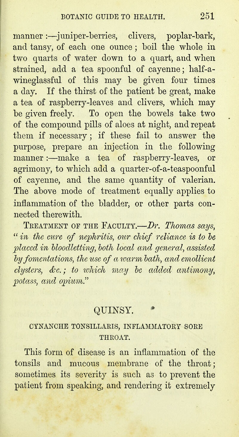 manner :—juniper-berries, clivers, poplar-bark, and tansy, of each one ounce; boil the whole in two quarts of water down to a quart, and when strained, add a tea spoonful of cayenne; half-a- wineglassful of this may be given four times a day. If the thirst of the patient be great, make a tea of raspberry-leaves and clivers, which may be given freely. To open the bowels take two of the compound pills of aloes at night, and repeat them if necessary; if these fail to answer the purpose, prepare an injection in the following manner:—make a tea of raspberry-leaves, or agrimony, to which add a quarter-of-a-teaspoonful of cayenne, and the same quantity of valerian. The above mode of treatment equally applies to inflammation of the bladder, or other parts con- nected therewith. Treatment of the Faculty.—Dr. Thomas says, 11 in the cure of nephritis, our chief reliance is to be placed in bloodletting, both local and general, assisted by fomentations, the use of a warm bath, and emollient clysters, &c; to which may be added antimony, potass, and opium. QUINSY. CYNANCHE tonsillaris, inflammatory sore THROAT. This form of disease is an inflammation of the tonsils and mucous membrane of the throat; sometimes its severity is such as to prevent the patient from speaking, and rendering it extremely