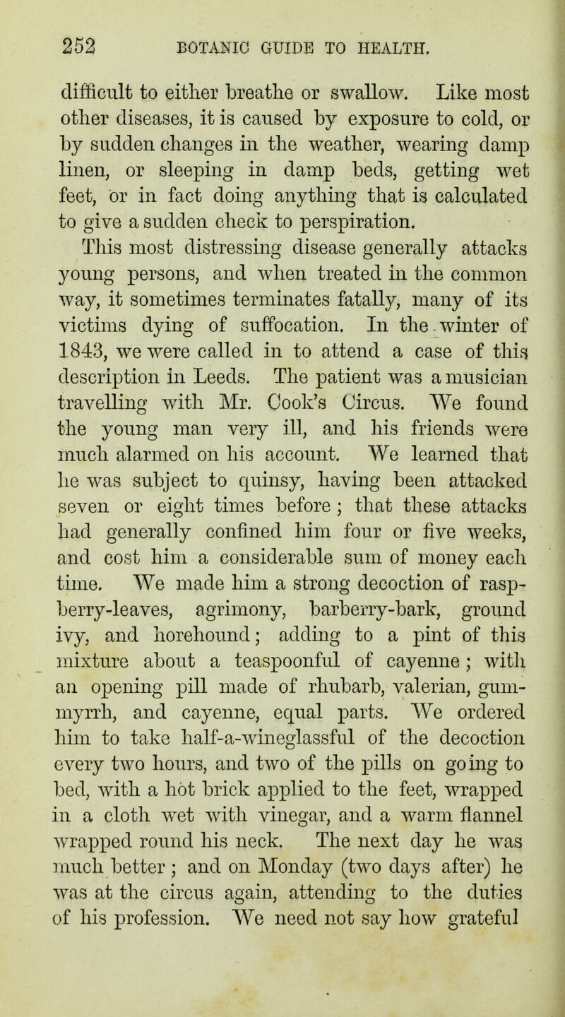 difficult to either breathe or swallow. Like most other diseases, it is caused by exposure to cold, or by sudden changes in the weather, wearing damp linen, or sleeping in damp beds, getting wet feet, or in fact doing anything that is calculated to give a sudden check to perspiration. This most distressing disease generally attacks young persons, and when treated in the common way, it sometimes terminates fatally, many of its victims dying of suffocation. In the . winter of 1843, we were called in to attend a case of this description in Leeds. The patient was a musician travelling with Mr. Cook's Circus. We found the young man very ill, and his friends were much alarmed on his account. We learned that he was subject to quinsy, having been attacked seven or eight times before; that these attacks had generally confined him four or five weeks, and cost him a considerable sum of money each time. We made him a strong decoction of rasp- berry-leaves, agrimony, barberry-bark, ground ivy, and horehound; adding to a pint of this mixture about a teaspoonful of cayenne ; with an opening pill made of rhubarb, valerian, gum- myrrh, and cayenne, equal parts. We ordered him to take half-a-wineglassful of the decoction every two hours, and two of the pills on going to bed, with a hot brick applied to the feet, wrapped in a cloth wet with vinegar, and a warm flannel wrapped round his neck. The next day he was much better ; and on Monday (two days after) he was at the circus again, attending to the duties of his profession. We need not say how grateful