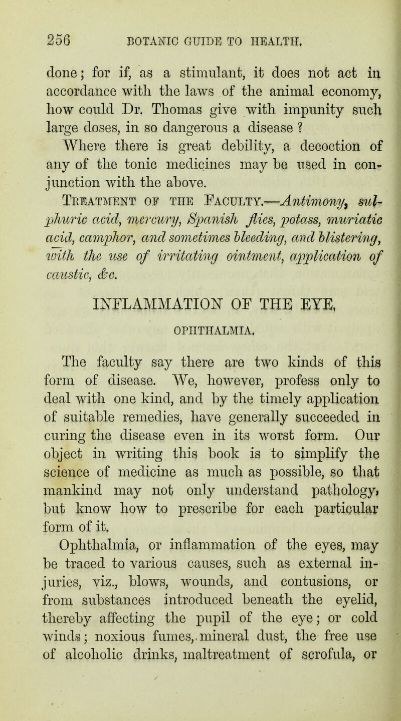 clone; for if, as a stimulant, it does not act in accordance with the laws of the animal economy, how could Dr. Thomas give with impunity such large doses, in so dangerous a disease ? Where there is great debility, a decoction of any of the tonic medicines may be used in con- junction with the above. Treatment of the Faculty.—Antimony, sul- phuric acid, mercury, Spanish flies, potass, muriatic acid, camphor, and sometimes Heeding, and Mistering, with the use of irritating ointment, application of caustic, &c. INFLAMMATION OF THE EYE, OPHTHALMIA. The faculty say there are two kinds of this form of disease. We, however, profess only to deal with one kind, and by the timely application of suitable remedies, have generally succeeded in curing the disease even in its worst form. Our object in writing this book is to simplify the science of medicine as much as possible, so that mankind may not only understand pathology, but know how to prescribe for each particular form of it. Ophthalmia, or inflammation of the eyes, may be traced to various causes, such as external in- juries, viz., blows, wounds, and contusions, or from substances introduced beneath the eyelid, thereby affecting the pupil of the eye; or cold winds; noxious fumes,.mineral dust, the free use of alcoholic drinks, maltreatment of scrofula, or