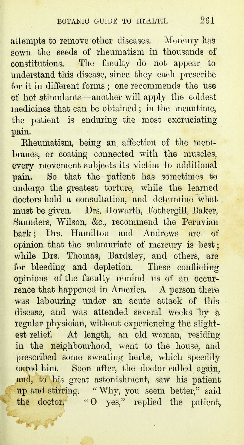 attempts to remove other diseases. Mercury has sown the seeds of rheumatism in thousands of constitutions. The faculty do not appear to understand this disease, since they each prescribe for it in different forms ; one recommends the use of hot stimulants—another will apply the eoldest medicines that can be obtained; in the meantime, the patient is enduring the most excruciating pain. Kheumatism, being an affection of the mem- branes, or coating connected with the muscles, every movement subjects its victim to additional pain. So that the patient has sometimes to undergo the greatest torture, while the learned doctors hold a consultation, and determine what must be given. Drs. Howarth, Fothergill, Baker, Saunders, Wilson, &c, recommend the Peruvian bark; Drs. Hamilton and Andrews are of opinion that the submuriate of mercury is best; while Drs. Thomas, Bardsley, and others, are for bleeding and depletion. These conflicting opinions of the faculty remind us of an occur- rence that happened in America. A person there was labouring under an acute attack of this disease, and was attended several weeks by a regular physician, without experiencing the slight- est relief. At length, an old woman, residing in the neighbourhood, went to the house, and prescribed some sweating herbs, which speedily cured him. Soon after, the doctor called again, and, to his great astonishment, saw his patient Up and stirring.  Why, you seem better, said the doctor.  0 yes, replied the patient,