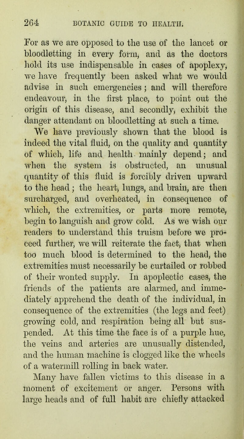 For as we are opposed to the use of the lancet or bloodletting in every form, and as the doctors hold its use indispensable in cases of apoplexy, we have frequently been asked what we would advise in such emergencies ; and will therefore endeavour, in the first place, to point out the origin of this disease, and secondly, exhibit the danger attendant on bloodletting at such a time. We have previously shown that the blood is indeed the vital fluid, on the quality and quantity of which, life and health mainly depend j and when the system is obstructed, an unusual quantity of this fluid is forcibly driven upward to the head ; the heart, lungs, and brain, are then surcharged, and overheated, in consequence of which, the extremities, or parts more remote, begin to languish and grow cold. As we wish our readers to understand this truism before we pro- ceed further, we will reiterate the fact, that when too much blood is determined to the head, the extremities must necessarily be curtailed or robbed of their wonted supply. In apoplectic cases, the friends of the patients are alarmed, and imme- diately apprehend the death of the individual, in consequence of the extremities (the legs and feet) growing cold, and respiration being all but sus- pended. At this time the face is of a purple hue, the veins and arteries are unusually distended, and the human machine is clogged like the wheels of a watermill rolling in back water. Many have fallen victims to this disease in a moment of excitement or anger. Persons with large heads and of full habit are chiefly attacked