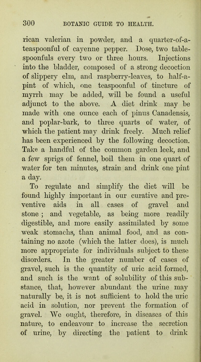 rican valerian in powder, and a quarter-of-a- teaspoonful of cayenne pepper. Dose, two table- spoonfuls every two or three hours. Injections into the bladder, composed of a strong decoction of slippery elm, and raspberry-leaves, to half-a- pint of which, one teaspoonful of tincture of myrrh may be added, will be found a useful adjunct to the above. A diet drink may be made with one ounce each of pinus Canadensis, and poplar-bark, to three quarts of water, of which the patient may drink freely. Much relief has been experienced by the following decoction. Take a handful of the common garden leek, and a few sprigs of fennel, boil them in one quart of water for ten minutes, strain and drink one pint a day. To regulate and simplify the diet will be found highly important in our curative and pre- ventive aids in all cases of gravel and stone ; and vegetable, as being more readily digestible, and more easily assimilated by some weak stomachs, than animal food, and as con- taining no azote (which the latter does), is much more appropriate for individuals subject to these disorders. In the greater number of cases of gravel, such is the quantity of uric acid formed, and such is the want of solubility of this sub- stance, that, however abundant the urine may naturally be, it is not sufficient to hold the uric acid in solution, nor prevent the formation of gravel. We ought, therefore, in diseases of this nature, to endeavour to increase the secretion of urine, by directing the patient to drink