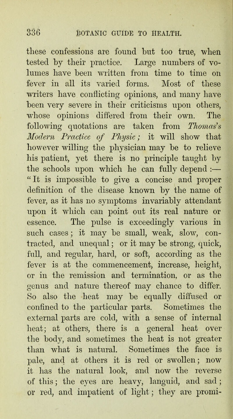 these confessions are found but too true, when tested by their practice. Large numbers of vo- lumes have been written from time to time on fever in all its varied forms. Most of these writers have conflicting opinions, and many have been very severe in their criticisms upon others, whose opinions differed from their own. The following quotations are taken from TJwmas's Modem Practice of Physic; it will show that however willing the physician may be to relieve his patient, yet there is no principle taught by the schools upon which he can fully depend :— It is impossible to give a concise and proper definition of the disease known by the name of fever, as it has no symptoms invariably attendant upon it which can point out its real nature or essence. The pulse is exceedingly various in such cases; it may be small, weak, slow, con- tracted, and unequal; or it may be strong, quick, full, and regular, hard, or soft, according as the fever is at the commencement, increase, height, or in the remission and termination, or as the genus and nature thereof may chance to differ. So also the heat may be equally diffused or confined to the particular parts. Sometimes the external parts are cold, with a sense of internal heat; at others, there is a general heat over the body, and sometimes the heat is not greater than what is natural. Sometimes the face is pale, and at others it is red or swollen; now it has the natural look, and now the reverse of this; the eyes are heavy, languid, and sad ; or red, and impatient of light; they are promi-