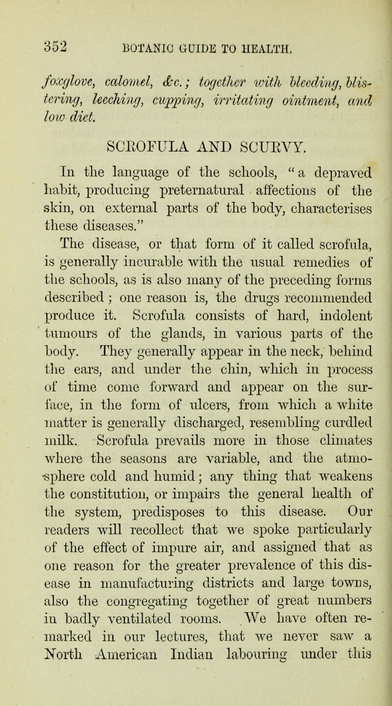 foxglove, calomel, &c.; together with bleeding, blis- tering, leeching, cupping, irritating ointment, and low diet. SCKOFULA AND SCUEVY. In the language of the schools,  a depraved habit, producing preternatural affections of the skin, on external parts of the body, characterises these diseases. The disease, or that form of it called scrofula, is generally incurable with the usual remedies of the schools, as is also many of the preceding forms described; one reason is, the drugs recommended produce it. Scrofula consists of hard, indolent tumours of the glands, in various parts of the body. They generally appear in the neck, behind the ears, and under the chin, which in process of time come forward and appear on the sur- face, in the form of ulcers, from which a white matter is generally discharged, resembling curdled milk. Scrofula prevails more in those climates where the seasons are variable, and the atmo- sphere cold and humid; any thing that weakens the constitution, or impairs the general health of the system, predisposes to this disease. Our readers will recollect that we spoke particularly of the effect of impure air, and assigned that as one reason for the greater prevalence of this dis- ease in manufacturing districts and large towns, also the congregating together of great numbers in badly ventilated rooms. We have often re- marked in our lectures, that we never saw a North American Indian labouring under this