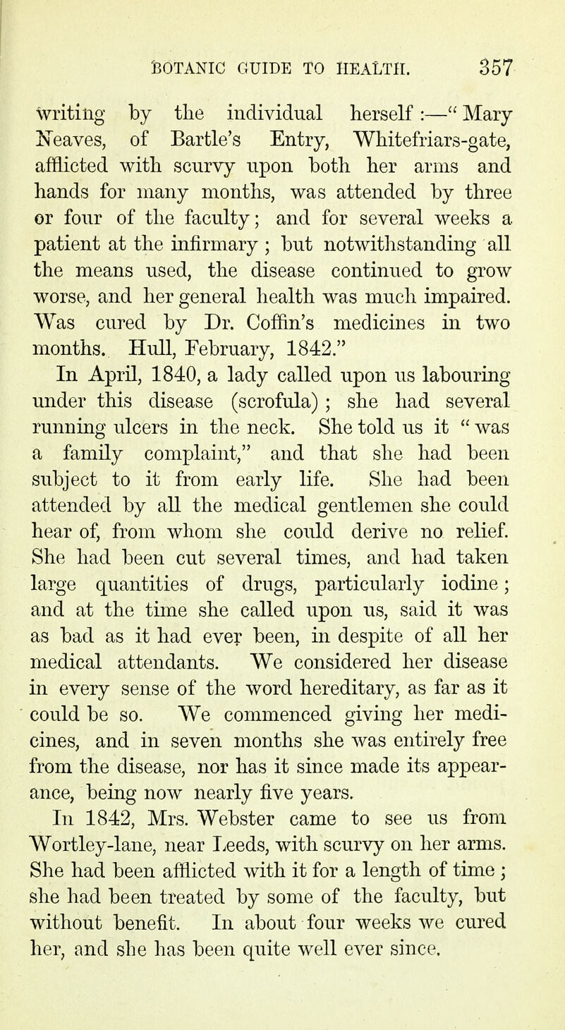 writing by the individual herself:— Mary Neaves, of Bartle's Entry, Whitefriars-gate, afflicted with scurvy upon both her arms and hands for many months, was attended by three or four of the faculty; and for several weeks a patient at the infirmary ; but notwithstanding all the means used, the disease continued to grow worse, and her general health was much impaired. Was cured by Dr. Coffin's medicines in two months. Hull, February, 1842. In April, 1840, a lady called upon us labouring under this disease (scrofula) ; she had several running ulcers in the neck. She told us it  was a family complaint, and that she had been subject to it from early life. She had been attended by all the medical gentlemen she could hear of, from whom she could derive no relief. She had been cut several times, and had taken large quantities of drugs, particularly iodine; and at the time she called upon us, said it was as bad as it had ever been, in despite of all her medical attendants. We considered her disease in every sense of the word hereditary, as far as it could be so. We commenced giving her medi- cines, and in seven months she was entirely free from the disease, nor has it since made its appear- ance, being now nearly five years. In 1842, Mrs. Webster came to see us from Wortley-lane, near Leeds, with scurvy on her arms. She had been afflicted with it for a length of time ; she had been treated by some of the faculty, but without benefit. In about four weeks we cured her, and she has been quite well ever since.