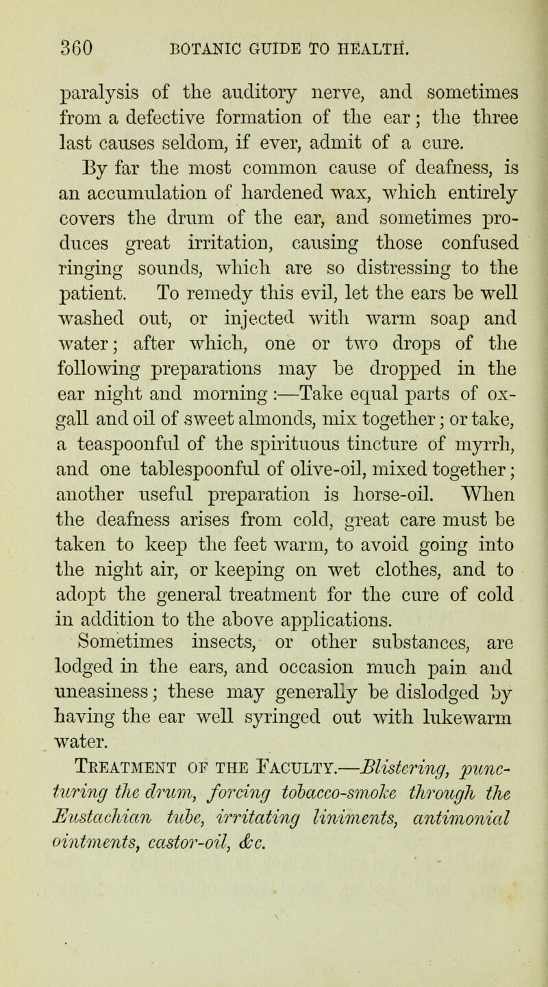 paralysis of the auditory nerve, and sometimes from a defective formation of the ear; the three last causes seldom, if ever, admit of a cure. By far the most common cause of deafness, is an accumulation of hardened wax, which entirely covers the drum of the ear, and sometimes pro- duces great irritation, causing those confused ringing sounds, which are so distressing to the patient. To remedy this evil, let the ears be well washed out, or injected with warm soap and water; after which, one or two drops of the following preparations may be dropped in the ear night and morning :—Take equal parts of ox- gall and oil of sweet almonds, mix together; or take, a teaspoonful of the spirituous tincture of myrrh, and one tablespoonful of olive-oil, mixed together; another useful preparation is horse-oil. When the deafness arises from cold, great care must be taken to keep the feet warm, to avoid going into the night air, or keeping on wet clothes, and to adopt the general treatment for the cure of cold in addition to the above applications. Sometimes insects, or other substances, are lodged in the ears, and occasion much pain and uneasiness; these may generally be dislodged by having the ear well syringed out with lukewarm water. Treatment of the Faculty.—Blistering, punc- turing the drum, forcing tobacco-smoke through the Eustachian tuoe, irritating liniments, antimonial ointments, castor-oil, &c.